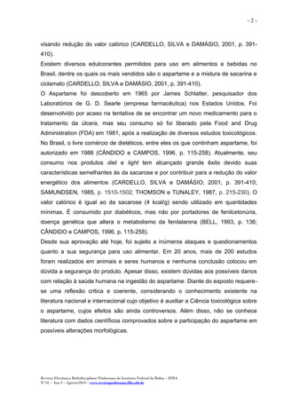 Revista Eletrônica Multidisciplinar Pindorama do Instituto Federal da Bahia – IFBA
Nº 01 – Ano I – Agosto/2010 – www.revistapindorama.ifba.edu.br
- 2 -
visando redução do valor calórico (CARDELLO, SILVA e DAMÁSIO, 2001, p. 391-
410).
Existem diversos edulcorantes permitidos para uso em alimentos e bebidas no
Brasil, dentre os quais os mais vendidos são o aspartame e a mistura de sacarina e
ciclamato (CARDELLO, SILVA e DAMÁSIO, 2001, p. 391-410).
O Aspartame foi descoberto em 1965 por James Schlatter, pesquisador dos
Laboratórios de G. D. Searle (empresa farmacêutica) nos Estados Unidos. Foi
desenvolvido por acaso na tentativa de se encontrar um novo medicamento para o
tratamento da úlcera, mas seu consumo só foi liberado pela Food and Drug
Administration (FDA) em 1981, após a realização de diversos estudos toxicológicos.
No Brasil, o livre comércio de dietéticos, entre eles os que continham aspartame, foi
autorizado em 1988 (CÂNDIDO e CAMPOS, 1996, p. 115-258). Atualmente, seu
consumo nos produtos diet e light tem alcançado grande êxito devido suas
características semelhantes às da sacarose e por contribuir para a redução do valor
energético dos alimentos (CARDELLO, SILVA e DAMÁSIO, 2001, p. 391-410;
SAMUNDSEN, 1985, p. 1510-1502; THOMSON e TUNALEY, 1987, p. 215-230). O
valor calórico é igual ao da sacarose (4 kcal/g) sendo utilizado em quantidades
mínimas. É consumido por diabéticos, mas não por portadores de fenilcetonúria,
doença genética que altera o metabolismo da fenilalanina (BELL, 1993, p. 136;
CÂNDIDO e CAMPOS, 1996, p. 115-258).
Desde sua aprovação até hoje, foi sujeito a inúmeros ataques e questionamentos
quanto a sua segurança para uso alimentar. Em 20 anos, mais de 200 estudos
foram realizados em animais e seres humanos e nenhuma conclusão colocou em
dúvida a segurança do produto. Apesar disso, existem dúvidas aos possíveis danos
com relação à saúde humana na ingestão do aspartame. Diante do exposto requere-
se uma reflexão critica e coerente, considerando o conhecimento existente na
literatura nacional e internacional cujo objetivo é auxiliar a Ciência toxicológica sobre
o aspartame, cujos efeitos são ainda controversos. Além disso, não se conhece
literatura com dados científicos comprovados sobre a participação do aspartame em
possíveis alterações morfológicas.
 