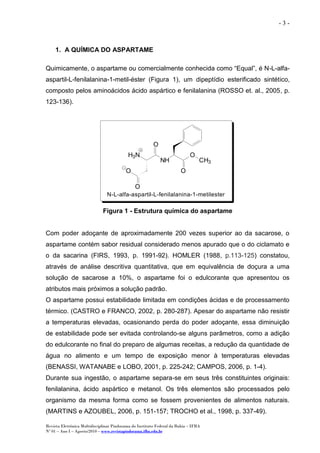 Revista Eletrônica Multidisciplinar Pindorama do Instituto Federal da Bahia – IFBA
Nº 01 – Ano I – Agosto/2010 – www.revistapindorama.ifba.edu.br
- 3 -
1. A QUÍMICA DO ASPARTAME
Quimicamente, o aspartame ou comercialmente conhecida como “Equal”, é N-L-alfa-
aspartil-L-fenilalanina-1-metil-éster (Figura 1), um dipeptídio esterificado sintético,
composto pelos aminoácidos ácido aspártico e fenilalanina (ROSSO et. al., 2005, p.
123-136).
O
CH3
O
NH
O
H3N
O
O
N-L-alfa-aspartil-L-fenilalanina-1-metilester
Figura 1 - Estrutura química do aspartame
Com poder adoçante de aproximadamente 200 vezes superior ao da sacarose, o
aspartame contém sabor residual considerado menos apurado que o do ciclamato e
o da sacarina (FIRS, 1993, p. 1991-92). HOMLER (1988, p.113-125) constatou,
através de análise descritiva quantitativa, que em equivalência de doçura a uma
solução de sacarose a 10%, o aspartame foi o edulcorante que apresentou os
atributos mais próximos a solução padrão.
O aspartame possui estabilidade limitada em condições ácidas e de processamento
térmico. (CASTRO e FRANCO, 2002, p. 280-287). Apesar do aspartame não resistir
a temperaturas elevadas, ocasionando perda do poder adoçante, essa diminuição
de estabilidade pode ser evitada controlando-se alguns parâmetros, como a adição
do edulcorante no final do preparo de algumas receitas, a redução da quantidade de
água no alimento e um tempo de exposição menor à temperaturas elevadas
(BENASSI, WATANABE e LOBO, 2001, p. 225-242; CAMPOS, 2006, p. 1-4).
Durante sua ingestão, o aspartame separa-se em seus três constituintes originais:
fenilalanina, ácido aspártico e metanol. Os três elementos são processados pelo
organismo da mesma forma como se fossem provenientes de alimentos naturais.
(MARTINS e AZOUBEL, 2006, p. 151-157; TROCHO et al., 1998, p. 337-49).
 