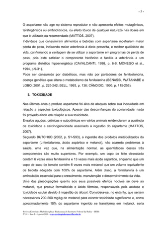 Revista Eletrônica Multidisciplinar Pindorama do Instituto Federal da Bahia – IFBA
Nº 01 – Ano I – Agosto/2010 – www.revistapindorama.ifba.edu.br
- 5 -
O aspartame não age no sistema reprodutor e não apresenta efeitos mutagênicos,
teratogênicos ou embriotóxicos, ou efeito tóxico de qualquer natureza nas doses em
que é utilizado ou recomendado (MATTOS, 2007).
Indivíduos que consumiram alimentos e bebidas com aspartame mostraram maior
perda de peso, indicando maior aderência à dieta prescrita, e melhor qualidade de
vida, confirmando a vantagem de se utilizar o aspartame em programas de perda de
peso, pois este satisfaz o componente hedônico e facilita a aderência a um
programa dietético hipoenergético (CAVALCANTI, 1998, p. 6-9; MONEGO et al.,
1994, p.9-31).
Pode ser consumido por diabéticos, mas não por portadores de fenilcetonúria,
doença genética que altera o metabolismo da fenilalanina (BENASSI, WATANABE e
LOBO, 2001, p. 225-242; BELL, 1993, p. 136; CÂNDIDO, 1996, p. 115-258).
3. TOXICIDADE
Nos últimos anos o produto aspartame foi alvo de ataques sobre sua inocuidade em
relação a aspectos toxicológicos. Apesar das desconfianças da comunidade, nada
foi provado ainda em relação a sua toxicidade.
Ensaios agudos, crônicos e subcrônicos em vários animais evidenciaram a ausência
de toxicidade e carcinogenicidade associado à ingestão do aspartame (MATTOS,
2007).
Segundo BUTCHKO (2002, p. S1-S93), a ingestão dos produtos metabolizados do
aspartame (L-fenilalanina, ácido aspártico e metanol), não acarreta problemas à
saúde, uma vez que, na alimentação normal, as quantidades destes três
componentes são muito superiores. Por exemplo, um copo de leite desnatado
contém 6 vezes mais fenilalanina e 13 vezes mais ácido aspártico, enquanto que um
copo de suco de tomate contém 6 vezes mais metanol que um volume equivalente
de bebida adoçado com 100% de aspartame. Além disso, a fenilalanina é um
aminoácido essencial para o crescimento, manutenção e desenvolvimento da vida.
Uma das preocupações quanto aos seus possíveis efeitos nocivos se deve ao
metanol, que produz formaldeído e ácido fórmico, responsáveis pela acidose e
toxicidade ocular devido à ingestão do álcool. Considera-se, no entanto, que seriam
necessários 200-500 mg/kg de metanol para ocorrer toxicidade significante e, como
aproximadamente 10% do aspartame ingerido se transforma em metanol, seria
 