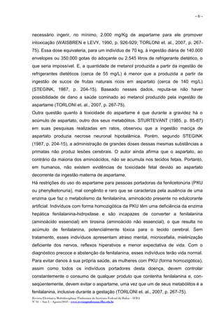 Revista Eletrônica Multidisciplinar Pindorama do Instituto Federal da Bahia – IFBA
Nº 01 – Ano I – Agosto/2010 – www.revistapindorama.ifba.edu.br
- 6 -
necessário ingerir, no mínimo, 2.000 mg/Kg de aspartame para ele promover
intoxicação (WAISBREN e LEVY, 1990, p. 926-929; TORLONI et. al., 2007, p. 267-
75). Essa dose equivaleria, para um indivíduo de 70 kg, à ingestão diária de 140.000
envelopes ou 350.000 gotas do adoçante ou 2.545 litros de refrigerante dietético, o
que seria impossível. E, a quantidade de metanol produzida a partir da ingestão de
refrigerantes dietéticos (cerca de 55 mg/L) é menor que a produzida a partir da
ingestão de sucos de frutas naturais ricos em aspartato (cerca de 140 mg/L)
(STEGINK, 1987, p. 204-15). Baseado nesses dados, reputa-se não haver
possibilidade de dano a saúde cominado ao metanol produzido pela ingestão de
aspartame (TORLONI et. al., 2007, p. 267-75).
Outra questão quanto à toxicidade do aspartame é que durante a gravidez há o
acúmulo de aspartato, outro dos seus metabólitos. STURTEVANT (1985, p. 85-87)
em suas pesquisas realizadas em ratos, observou que a ingestão maciça de
aspartato produzia necrose neuronal hipotalâmica. Porém, segundo STEGINK
(1987, p. 204-15), a administração de grandes doses dessas mesmas substâncias a
primatas não produz lesões cerebrais. O autor ainda afirma que o aspartato, ao
contrário da maioria dos aminoácidos, não se acumula nos tecidos fetais. Portanto,
em humanos, não existem evidências de toxicidade fetal devido ao aspartato
decorrente da ingestão materna de aspartame.
Há restrições do uso do aspartame para pessoas portadoras da fenilcetonúria (PKU
ou phenylketonuria), mal congênito e raro que se caracteriza pela ausência de uma
enzima que faz o metabolismo da fenilalanina, aminoácido presente no edulcorante
artificial. Indivíduos com forma homozigótica da PKU têm uma deficiência da enzima
hepática fenilalanina-hidroxilase e são incapazes de converter a fenilalanina
(aminoácido essencial) em tirosina (aminoácido não essencial), o que resulta no
acúmulo de fenilalanina, potencialmente tóxica para o tecido cerebral. Sem
tratamento, esses indivíduos apresentam atraso mental, microcefalia, mielinização
deficiente dos nervos, reflexos hiperativos e menor expectativa de vida. Com o
diagnóstico precoce e abstenção da fenilalanina, esses indivíduos terão vida normal.
Para evitar danos à sua própria saúde, as mulheres com PKU (forma homozigótica),
assim como todos os indivíduos portadores desta doença, devem controlar
constantemente o consumo de qualquer produto que contenha fenilalanina e, con-
seqüentemente, devem evitar o aspartame, uma vez que um de seus metabólitos é a
fenilalanina, inclusive durante a gestação (TORLONI et. al., 2007, p. 267-75).
 