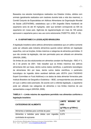 Revista Eletrônica Multidisciplinar Pindorama do Instituto Federal da Bahia – IFBA
Nº 01 – Ano I – Agosto/2010 – www.revistapindorama.ifba.edu.br
- 7 -
Baseados nos estudos toxicológicos realizados nos Estados Unidos, obtidos com
animais (geralmente realizados com roedores durante toda a vida dos mesmos), o
Comitê Conjunto de Especialistas em Aditivos Alimentares da Organização Mundial
da Saúde (JECFA/OMS), estabeleceu que a IDA (Ingestão Diária Aceitável) de
aspartame seria de até 40 mg/kg/dia, valor que também corresponde ao IDA do
aspartame em nosso país. Agências de regulamentação em mais de 100 países
aprovaram o aspartame para o seu uso como edulcorante (TOZETTO, 2005, P. 29).
4. O ASPARTAME E A LEGISLAÇÃO BRASILEIRA
A legislação brasileira sobre aditivos alimentares estabelece que um aditivo somente
pode ser utilizado pela indústria alimentícia quando estiver definido em legislação
específica, com as funções, limites máximos e categorias de alimentos permitidas. O
que não constar da legislação, não tem permissão para ser utilizado em alimentos
(ANVISA, 2006).
Os limites de uso dos edulcorantes em alimentos constam da Resolução - RDC nº 3,
de 2 de janeiro de 2001. Vale ressaltar que os limites máximos dos aditivos
alimentares têm por base, dentre outros dados científicos, o parâmetro toxicológico
da alimentares têm por base, dentre outros dados científicos, o parâmetro
toxicológico da ingestão diária aceitável definida pelo JECFA (Joint FAO/WHO
Expert Committee on Food Additives) e os dados de dieta alimentar fornecidos pelo
Instituto Brasileiro de Geografia e Estatística – IBGE, correspondentes aos alimentos
em que o aditivo está autorizado. De acordo com a referida legislação, o aspartame
pode ser utilizado nas categorias de alimentos e nos limites máximos de uso
apresentados a seguir (ANVISA, 2006).
TABELA 1 – Limite máximo de aspartame permitido nos alimentos conforme a
legislação brasileira
CATEGORIAS DE ALIMENTO
LIMITE MÁXIMO DE
USO
(g/100g ou g/100mL)
Alimentos e bebidas para controle de peso 0,075
Alimentos e bebidas para dietas com ingestão
controlada de açúcares
0,075
 