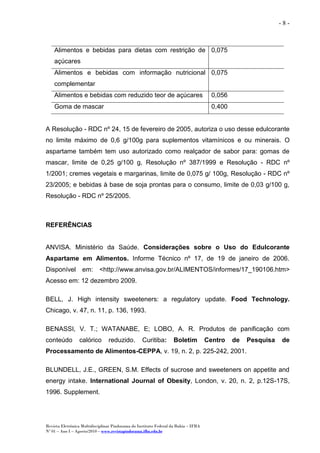 Revista Eletrônica Multidisciplinar Pindorama do Instituto Federal da Bahia – IFBA
Nº 01 – Ano I – Agosto/2010 – www.revistapindorama.ifba.edu.br
- 8 -
A Resolução - RDC nº 24, 15 de fevereiro de 2005, autoriza o uso desse edulcorante
no limite máximo de 0,6 g/100g para suplementos vitamínicos e ou minerais. O
aspartame também tem uso autorizado como realçador de sabor para: gomas de
mascar, limite de 0,25 g/100 g, Resolução nº 387/1999 e Resolução - RDC nº
1/2001; cremes vegetais e margarinas, limite de 0,075 g/ 100g, Resolução - RDC nº
23/2005; e bebidas à base de soja prontas para o consumo, limite de 0,03 g/100 g,
Resolução - RDC nº 25/2005.
REFERÊNCIAS
ANVISA. Ministério da Saúde. Considerações sobre o Uso do Edulcorante
Aspartame em Alimentos. Informe Técnico nº 17, de 19 de janeiro de 2006.
Disponível em: <http://www.anvisa.gov.br/ALIMENTOS/informes/17_190106.htm>
Acesso em: 12 dezembro 2009.
BELL, J. High intensity sweeteners: a regulatory update. Food Technology.
Chicago, v. 47, n. 11, p. 136, 1993.
BENASSI, V. T.; WATANABE, E; LOBO, A. R. Produtos de panificação com
conteúdo calórico reduzido. Curitiba: Boletim Centro de Pesquisa de
Processamento de Alimentos-CEPPA, v. 19, n. 2, p. 225-242, 2001.
BLUNDELL, J.E., GREEN, S.M. Effects of sucrose and sweeteners on appetite and
energy intake. International Journal of Obesity, London, v. 20, n. 2, p.12S-17S,
1996. Supplement.
Alimentos e bebidas para dietas com restrição de
açúcares
0,075
Alimentos e bebidas com informação nutricional
complementar
0,075
Alimentos e bebidas com reduzido teor de açúcares 0,056
Goma de mascar 0,400
 
