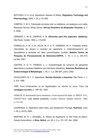 Revista Eletrônica Multidisciplinar Pindorama do Instituto Federal da Bahia – IFBA
Nº 01 – Ano I – Agosto/2010 – www.revistapindorama.ifba.edu.br
- 9 -
BUTCHKO, H. H. et al. Aspartame: Rewiew of Safety. Regulatory Toxicology and
Pharmacology, 2002, v. 35, p. S1-S93.
CAMPOS, V. M. C. Fabricação de doces diet, ou dietéticos, em pedaços e em calda.
Resposta Técnica. Minas Gerais: Serviço Brasileiro de Respostas Técnicas, p. 1-
4, 2006.
CÂNDIDO, L. M. B.; CAMPOS, A. M. Alimentos para fins especiais: dietéticos.
São Paulo: Varela, 1996. p. 115-258.
CARDELLO, H. M. A. B.; SILVA, M. A. A. P.; DAMÁSIO, M. H. Avaliação tempo-
intensidade de doçura e amargor de aspartame e ciclamato/sacarina em
equivalência à sacarose em altas concentrações. Curitiba: Boletim Centro de
Pesquisa de Processamento de Alimentos-CEPPA, v. 19, n. 2, p. 391-410,
jul./dez. 2001.
CASTRO, A. G. P.; FRANCO, L. J. Caracterização do consumo de adoçantes
alternativos e produtos dietéticos por indivíduos diabéticos. Arquivos Brasileiros de
Endocrinologia & Metabologia, v. 46, n. 3, p. 280-287, junho, 2002.
CAVALCANTI, M. L. F. Aspartame. Revista Nutrição e Imprensa, São Paulo, n. 1,
p. 6-9, 1998.
FIRS. Fond d’Intervention et de régularisation du marché du sucre. Paris: La
campagne sucrière, p. 1991-92. 1993.
HOMLER, B. Nutrasweet biond sweetener: a look beyond the taste. In: BIRCH, G.G.;
LINDLEY,M.G. Low calorie products. London: Elsevier Applied Science, 1988.
p.113-125.
LOURENÇO, S. Aspartame sabor doce, que dissabores? Portugal, Nutrícias, maio,
n. 05, p. 20-23, 2005.
MARTINS, M. R. I.; AZOUBEL, R. Efeitos do Aspartame no Rim Fetal de Ratos–
Estudo Cariométrico. J. Bras. Nefrol. vol. 28, n. 3, p. 151-157, Set., 2006.
 