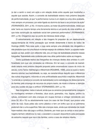 24
(e dar a sentir e viver) em ação e em relação direta entre aquele que mostra/faz e
aquele que assiste. Assim, o conceito de teatralidade estaria mais próximo daquele
de performatividade, já que “a performance nunca é um objeto ou uma obra acabada,
mas sempre um processo, por estar ligada ao domínio do fazer e ao princípio da ação”
(FERNANDES, 2011, p.16). A mesma autora, ao tratar da performatividade, relata que
esta “seria ao mesmo tempo uma ferramenta teórica e um ponto de vista analítico, já
que toda construção da realidade social tem potencial performativo” (FERNANDES,
2011, p.16). Chegamos aqui ao ponto de interesse deste artigo.
O estranhamento em relação a tais imagens foi propulsor de um deslocamento
espaço-temporal de minha percepção que remete diretamente à teoria do lúdico de
Huizinga (2000). Para esse autor, o jogo seria sempre uma atividade não obrigatória e
não produtiva que cria uma fissura no tempo-espaço do cotidiano.Assim, a suposta inade-
quação ao real, porém com referente nele, era um traço de teatralidade presente nessas
fotografias.Teatralidade esta conferida pelo meu olhar performativo sobre as imagens.
Outra qualidade teatral das fotografias de crianças destes dois artistas é a arti-
ficialidade com que são retratadas as infâncias. Em tal caso, o conceito de teatrali-
dade estaria mais próximo daquele proposto pelos encenadores russos do início do
século, como Tairov, Vakhtangov e Meierhold (ROUBINE, 1998), para os quais o teatro
deveria retomar sua teatralidade, ou seja, as características daquilo que o diferencia
das outras linguagens, incluindo aí uma artificialidade assumida e explícita. Meierhold
“o entende e o pratica [o conceito de teatralidade] como estratégias de distanciamento
do familiar pelo emprego de recursos do próprio teatro, de modo a chamar a atenção
para seu caráter de jogo e artifício” (FERNANDES, 2011, p. 14).
Nas fotografias, nada é natural; ainda que os cenários (propositalmente colagens
ou montagens) remetam a florestas, céus azuis, gramados, rios, lagoas, jardins ou
selvas, contrastam com eles crianças em roupas formais e vintage (remetendo aos
anos 50, 60 e 70) ou absolutamente nuas (no caso de Van Empel, que possui uma
série de nus). Suas peles são como plástico e tem um brilho que só os polímeros
poderiam dar a uma superfície. Não são crianças reais, ainda que retratadas de modo
hiper-realista: elas são jogo e artifício. Destarte, por mais que as cenas e seus perso-
nagens tenham referência no real, o excedem e causam desconforto pela percepção
do estranho naquilo que nos é tão familiar, como o caso de retratos infantis.
 