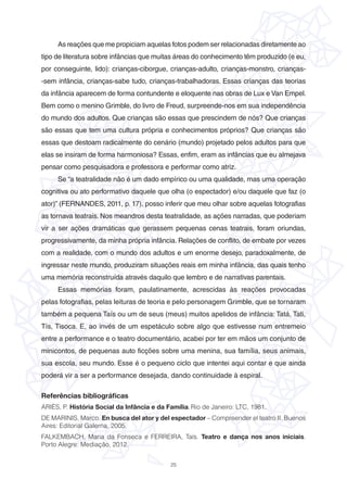 25
As reações que me propiciam aquelas fotos podem ser relacionadas diretamente ao
tipo de literatura sobre infâncias que muitas áreas do conhecimento têm produzido (e eu,
por conseguinte, lido): crianças-ciborgue, crianças-adulto, crianças-monstro, crianças-
-sem infância, crianças-sabe tudo, crianças-trabalhadoras. Essas crianças das teorias
da infância aparecem de forma contundente e eloquente nas obras de Lux e Van Empel.
Bem como o menino Grimble, do livro de Freud, surpreende-nos em sua independência
do mundo dos adultos. Que crianças são essas que prescindem de nós? Que crianças
são essas que tem uma cultura própria e conhecimentos próprios? Que crianças são
essas que destoam radicalmente do cenário (mundo) projetado pelos adultos para que
elas se insiram de forma harmoniosa? Essas, enfim, eram as infâncias que eu almejava
pensar como pesquisadora e professora e performar como atriz.
Se “a teatralidade não é um dado empírico ou uma qualidade, mas uma operação
cognitiva ou ato performativo daquele que olha (o espectador) e/ou daquele que faz (o
ator)” (FERNANDES, 2011, p. 17), posso inferir que meu olhar sobre aquelas fotografias
as tornava teatrais. Nos meandros desta teatralidade, as ações narradas, que poderiam
vir a ser ações dramáticas que gerassem pequenas cenas teatrais, foram oriundas,
progressivamente, da minha própria infância. Relações de conflito, de embate por vezes
com a realidade, com o mundo dos adultos e um enorme desejo, paradoxalmente, de
ingressar neste mundo, produziram situações reais em minha infância, das quais tenho
uma memória reconstruída através daquilo que lembro e de narrativas parentais.
Essas memórias foram, paulatinamente, acrescidas às reações provocadas
pelas fotografias, pelas leituras de teoria e pelo personagem Grimble, que se tornaram
também a pequena Taís ou um de seus (meus) muitos apelidos de infância: Tatá, Tati,
Tís, Tisoca. E, ao invés de um espetáculo sobre algo que estivesse num entremeio
entre a performance e o teatro documentário, acabei por ter em mãos um conjunto de
minicontos, de pequenas auto ficções sobre uma menina, sua família, seus animais,
sua escola, seu mundo. Esse é o pequeno ciclo que intentei aqui contar e que ainda
poderá vir a ser a performance desejada, dando continuidade à espiral.
Referências bibliográficas
ARIÈS, P. História Social da Infância e da Família. Rio de Janeiro: LTC, 1981.
DE MARINIS, Marco. En busca del ator y del espectador – Compreender el teatro II. Buenos
Aires: Editorial Galerna, 2005.
FALKEMBACH, Maria da Fonseca e FERREIRA, Taís. Teatro e dança nos anos iniciais.
Porto Alegre: Mediação, 2012.
 