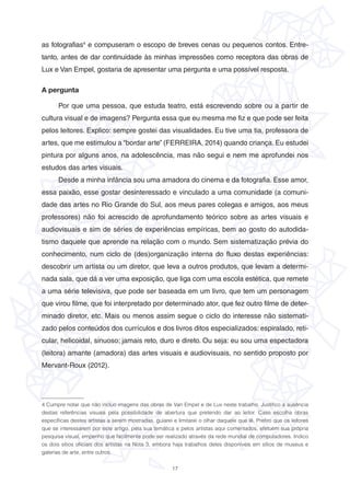 17
as fotografias4
e compuseram o escopo de breves cenas ou pequenos contos. Entre-
tanto, antes de dar continuidade às minhas impressões como receptora das obras de
Lux e Van Empel, gostaria de apresentar uma pergunta e uma possível resposta.
A pergunta
Por que uma pessoa, que estuda teatro, está escrevendo sobre ou a partir de
cultura visual e de imagens? Pergunta essa que eu mesma me fiz e que pode ser feita
pelos leitores. Explico: sempre gostei das visualidades. Eu tive uma tia, professora de
artes, que me estimulou a “bordar arte” (FERREIRA, 2014) quando criança. Eu estudei
pintura por alguns anos, na adolescência, mas não segui e nem me aprofundei nos
estudos das artes visuais.
Desde a minha infância sou uma amadora do cinema e da fotografia. Esse amor,
essa paixão, esse gostar desinteressado e vinculado a uma comunidade (a comuni-
dade das artes no Rio Grande do Sul, aos meus pares colegas e amigos, aos meus
professores) não foi acrescido de aprofundamento teórico sobre as artes visuais e
audiovisuais e sim de séries de experiências empíricas, bem ao gosto do autodida-
tismo daquele que aprende na relação com o mundo. Sem sistematização prévia do
conhecimento, num ciclo de (des)organização interna do fluxo destas experiências:
descobrir um artista ou um diretor, que leva a outros produtos, que levam a determi-
nada sala, que dá a ver uma exposição, que liga com uma escola estética, que remete
a uma série televisiva, que pode ser baseada em um livro, que tem um personagem
que virou filme, que foi interpretado por determinado ator, que fez outro filme de deter-
minado diretor, etc. Mais ou menos assim segue o ciclo do interesse não sistemati-
zado pelos conteúdos dos currículos e dos livros ditos especializados: espiralado, reti-
cular, helicoidal, sinuoso; jamais reto, duro e direto. Ou seja: eu sou uma espectadora
(leitora) amante (amadora) das artes visuais e audiovisuais, no sentido proposto por
Mervant-Roux (2012).
4 Cumpre notar que não incluo imagens das obras de Van Empel e de Lux neste trabalho. Justifico a ausência
destas referências visuais pela possibilidade de abertura que pretendo dar ao leitor. Caso escolha obras
específicas destes artistas a serem mostradas, guiarei e limitarei o olhar daquele que lê. Prefiro que os leitores
que se interessarem por este artigo, pela sua temática e pelos artistas aqui comentados, efetuem sua própria
pesquisa visual, empenho que facilmente pode ser realizado através da rede mundial de computadores. Indico
os dois sítios oficiais dos artistas na Nota 3, embora haja trabalhos deles disponíveis em sítios de museus e
galerias de arte, entre outros.
 