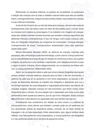 18
Retomando: eu estudava infâncias, eu gostava de visualidades, eu pesquisava
a relação das crianças com as artes e artefatos culturais feitos para elas por adultos.
Assim, contingencialmente, cheguei aos dois artistas citados, seus retratos de crianças
e suas infâncias inventadas.
A arte de Van Empel e de Lux não são feitas para crianças, não tem este modo de
endereçamento. Elas são feitas a partir do olhar de dois adultos para o mundo, tendo
as crianças como objetos ou personagens. E ao trabalhar com imagens de crianças,
esses dois adultos inventam mundos ficcionais que remetem a leituras específicas das
diferentes infâncias contemporâneas. E isso me intrigou: como essas crianças, está-
ticas em fotografias trabalhadas por programas de computador, “crianças-ciborgue”,
“crianças-boneca de louça”, “crianças-pintura renascentista”, como elas potenciali-
zavam tanta ação?
Marina Marcondes Machado (2010), ao referir-se às crianças, inspirada pela
psicologia, pela antropologia e pela fenomenologia, cunha o termo “criança performer”,
que é a possibilidade da criança de agir em relação ao mundo que a cerca, aos sujeitos
e objetos, de performar e criar sentidos e significados, criar relações sensíveis no aqui
e agora. A autora, inclusive, afirma categoricamente, em um exercício de ênfase retó-
rica: “a criança é performer” (MACHADO, 2010).
Assim, ao me perguntar sobre a ação que emana dessas fotografias (que quase
sempre retratam crianças estáticas, posando para as fotos e não em movimento), a
potência de ação que ali se apresenta a mim como espectadora, eu associo a afir-
mação de Marcondes Machado ao trabalho dos fotógrafos e depreendo que Lux e
Van Empel imprimem em suas fotografias a “capacidade performativa” da infância.Ali,
naquelas imagens, daquelas crianças em não-movimento, que olham muitas vezes
diretamente para a câmera, há uma relação com o espectador que incita a uma ação
performativa sobre aquele que observa, que vê, que mira a fotografia. Essas crianças
são performers e dão abertura ao espectador para que também ele seja um.
Entrelaçando meu amadorismo em relação às artes visuais e a potência da
criança-performer, posso afirmar que também o amador pode ser um performer em
seu aprendizado através da experiência prática, concreta, de um fazer através da
linguagem e de um fazer-espectador. Estão relacionados, pois, alguns vértices desta
reflexão: meu fazer-performer como espectadora, a criança-performer nas fotografias
e o meu performar-artista como escritora de pequenos contos.
 