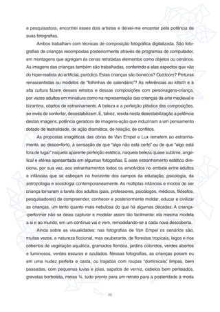 20
e pesquisadora, encontrei esses dois artistas e deixei-me encantar pela potência de
suas fotografias.
Ambos trabalham com técnicas de composição fotográfica digitalizada. São foto-
grafias de crianças recompostas posteriormente através de programas de computador,
em montagens que agregam às cenas retratadas elementos como objetos ou cenários.
As imagens das crianças também são trabalhadas, conferindo a elas aspectos que vão
do hiper-realista ao artificial, paródico. Estas crianças são bonecos? Outdoors? Pinturas
renascentistas ou modelos de “folhinhas de calendário”? As referências ao kitsch e à
alta cultura fazem desses retratos e dessas composições com personagens-criança,
por vezes adultos em miniatura como na representação das crianças da arte medieval e
bizantina, objetos de estranhamento. A beleza e a perfeição plástica das composições,
ao invés de confortar, desestabilizam. E, talvez, resida nesta desestabilização a potência
destas imagens; potência geradora de imagens-ação que induziriam a um pensamento
dotado de teatralidade, de ação dramática, de relação, de conflitos.
As propostas imagéticas das obras de Van Empel e Lux remetem ao estranha-
mento, ao desconforto, à sensação de que “algo não está certo” ou de que “algo está
fora de lugar” naquela aparente perfeição estética, naquela beleza quase sublime, ange-
lical e etérea apresentada em algumas fotografias. E esse estranhamento estético dire-
ciona, por sua vez, aos estranhamentos todos os envolvidos no embate entre adultos
e infâncias que se esboçam no horizonte dos campos da educação, psicologia, da
antropologia e sociologia contemporaneamente. As múltiplas infâncias e modos de ser
criança tornaram a tarefa dos adultos (pais, professores, psicólogos, médicos, filósofos,
pesquisadores) de compreender, conhecer e posteriormente moldar, educar e civilizar
as crianças, um tanto quanto mais nebulosa do que há algumas décadas. A criança-
-performer não se deixa capturar e modelar assim tão facilmente: ela mesma modela
a si e ao mundo, em um contínuo vai e vem, remodelando-se a cada nova descoberta.
Ainda sobre as visualidades: nas fotografias de Van Empel os cenários são,
muitas vezes, a natureza ficcional, mas exuberante, de florestas tropicais, lagos e rios
cobertos de vegetação aquática, gramados floridos, jardins coloridos, verdes abertos
e luminosos, verdes escuros e azulados. Nessas fotografias, as crianças posam ou
em uma nudez perfeita e casta, ou trajadas com roupas “dominicais”, limpas, bem
passadas, com pequenas luvas e joias, sapatos de verniz, cabelos bem penteados,
gravatas borboleta, meias ¾, tudo pronto para um retrato para a posteridade à moda
 