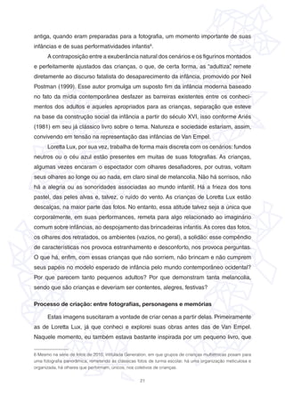 21
antiga, quando eram preparadas para a fotografia, um momento importante de suas
infâncias e de suas performatividades infantis6
.
A contraposição entre a exuberância natural dos cenários e os figurinos montados
e perfeitamente ajustados das crianças, o que, de certa forma, as “adultiza”, remete
diretamente ao discurso fatalista do desaparecimento da infância, promovido por Neil
Postman (1999). Esse autor promulga um suposto fim da infância moderna baseado
no fato da mídia contemporânea desfazer as barreiras existentes entre os conheci-
mentos dos adultos e aqueles apropriados para as crianças, separação que esteve
na base da construção social da infância a partir do século XVI, isso conforme Ariés
(1981) em seu já clássico livro sobre o tema. Natureza e sociedade estariam, assim,
convivendo em tensão na representação das infâncias de Van Empel.
Loretta Lux, por sua vez, trabalha de forma mais discreta com os cenários: fundos
neutros ou o céu azul estão presentes em muitas de suas fotografias. As crianças,
algumas vezes encaram o espectador com olhares desafiadores, por outras, voltam
seus olhares ao longe ou ao nada, em claro sinal de melancolia. Não há sorrisos, não
há a alegria ou as sonoridades associadas ao mundo infantil. Há a frieza dos tons
pastel, das peles alvas e, talvez, o ruído do vento. As crianças de Loretta Lux estão
descalças, na maior parte das fotos. No entanto, essa atitude talvez seja a única que
corporalmente, em suas performances, remeta para algo relacionado ao imaginário
comum sobre infâncias, ao despojamento das brincadeiras infantis.As cores das fotos,
os olhares dos retratados, os ambientes (vazios, no geral), a solidão: esse compêndio
de características nos provoca estranhamento e desconforto, nos provoca perguntas.
O que há, enfim, com essas crianças que não sorriem, não brincam e não cumprem
seus papéis no modelo esperado de infância pelo mundo contemporâneo ocidental?
Por que parecem tanto pequenos adultos? Por que demonstram tanta melancolia,
sendo que são crianças e deveriam ser contentes, alegres, festivas?
Processo de criação: entre fotografias, personagens e memórias
Estas imagens suscitaram a vontade de criar cenas a partir delas. Primeiramente
as de Loretta Lux, já que conheci e explorei suas obras antes das de Van Empel.
Naquele momento, eu também estava bastante inspirada por um pequeno livro, que
6 Mesmo na série de fotos de 2010, intitulada Generation, em que grupos de crianças multiétnicas posam para
uma fotografia panorâmica, remetendo às clássicas fotos de turma escolar, há uma organização meticulosa e
organizada, há olhares que performam, únicos, nos coletivos de crianças.
 
