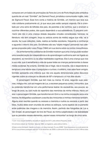 22
comprara em um balaio de promoções da Feira do Livro de Porto Alegre pela simbólica
quantia de um real: “Grimble”7
, de Clement Freud, jornalista e comunicador inglês, neto
de Sigmund Freud. Esse livro conta a história de Grimble, um menino que leva sua
vida cotidiana praticamente só, já que seus pais estão sempre viajando. Ele é orien-
tado por uma série de bilhetes dos pais, de parentes e de vizinhos, que o ensinam a
cozinhar diferentes pratos, dos quais dependerá a sua subsistência. O pequeno anti-
-herói (ele não é uma criança dotada daquelas virtudes consideradas heroicas na
literatura: não tem coragem, força ou astúcia acima da média) segue sua vida, vai à
escola, faz suas refeições, nada, realiza as tarefas escolares, frequenta a vizinhança
e aguarda o retorno dos pais. Os bilhetes são seu “objeto mágico”, pensando nas cate-
gorias propostas pelo russo Propp (1984) em sua teoria sobre os contos maravilhosos.
Os enfrentamentos cotidianos de Grimble mostram que uma criança pode receber
uma caracterização de independência e de aprendizagem autônoma sem ser ligada ao
abandono, ao heroísmo ou às altas habilidades cognitivas. Ele é uma criança que vive
a sua vida, que é semelhante a vida de quase todas as crianças pertencentes à classe
média ocidental. No entanto, Grimble não é frágil, não é inocente, não é dependente e
tampouco uma tabula rasa: é preguiçoso e curioso, é solitário, mas sabe fazer amigos.
Grimble apresenta uma infância que não era aquela dimensionada pelos discursos
vigentes sobre as crianças na década de 608
e tampouco o é nos dias atuais.
O personagem Grimble, que tem mais ou menos 10 anos, segundo suas pala-
vras, instigou-me, com as imagens de Lux, a escrever pequenos contos, minicontos, que
eu pretendia transformar em uma performance teatral. Ao escrevê-los, aos poucos, ao
longo de anos, eu usei muito do repertório das memórias da minha infância. Havia um
eixo: o personagem Grimble, que transformei em Grim e na minha concepção seria uma
menina.As fotografias suscitavam a escrita dos minicontos e minhas memórias também.
Alguns eram escritos quando eu evocava a memória e outros eu escrevia a partir das
fotos, muitos deles eram oriundos de ambos os esforços, numa espécie de cruzamento
entre potências das imagens e da memória. Assim, partindo das fotografias de Lux e
Van Empel, do personagem do livro de Freud, da minha subjetividade e da teatralidade
que eu percebia nesses elementos, escrevi esses minicontos9
ao longo de cinco anos.
7 Com nova edição brasileira, lançada em agosto de 2014, pela editora Pequena Zahar.
8 A primeira edição de “Grimble” data de 1968, na Inglaterra, pela editora Collins.
9 Estes contos formaram, desde o princípio, um blog chamado “Eu sou GRIM”. Este blog esteve no ar até janeiro de
2014 e sua primeira postagem data de 14 de dezembro de 2008 e a última de 03 de outubro de 2012. Minha ideia
 