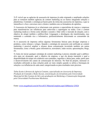 2) É visível que as agências de assessoria de imprensa já estão migrando e ampliando soluções
para se tornarem também agências de content marketing ou ao menos integrando soluções e
plataformas. Conteúdo e estratégia já fazem parte da rotina das assessorias de imprensa, o que se
intensifica é o foco: conversar com o cliente e também com os formadores de opiniões;
3) Assessores de Imprensa já se relacionam com gestores e especialistas de marcas e empresas
para transformá-los em referências para entrevistas e reportagens na mídia. Com o content
marketing muda-se a forma como abordar o assunto e falar sobre o mercado de atuação, com o
objetivo de atingir também o público-final. Linguagem e abordagens são transformadas, mas
mantendo o conteúdo rico e informativo, preferencialmente direcionado ao consumidor da
marca;
4) A assessoria de imprensa utiliza algumas ferramentas básicas para divulgar empresas e
produtos, como releases e artigos. Quando a estratégia de assessoria está unificada ao content
marketing é possível ampliar o alcance dessa comunicação investindo também em outras
ferramentas, como: e-books, guias informativos, newsletters, redes sociais, apresentações, blogs,
etc.
5) Antes de iniciar qualquer estratégia de content marketing é preciso entender qual o público-
alvo para ser alcançado, qual o objetivo da empresa, o que ela deseja transmitir e qual a
disponibilidade de tempo em colaborar com conteúdos, sugestões e ideias para, então, partir para
o desenvolvimento dos canais de comunicação de interesse. No final do projeto, mensurar os
resultados utilizando as duas soluções pode ser mais simples quando se utiliza a hierarquia de
soluções e as influências de cada canal, categorizando-os para resultados mais precisos.
Talita Scotto é diretora da Agência Contatto, especializada em Assessoria de Imprensa,
Produção de Conteúdo e Redes Sociais, tem formação em Jornalismo pela Universidade
Municipal de São Caetano do Sul e pós-graduação em Marketing e Comunicação Integrada
pela Universidade Presbiteriana Mackenzie.
Fonte: www.megabrasil.com.br/NovoJCC/MateriaCompleta.aspx?idMateria=25824
 