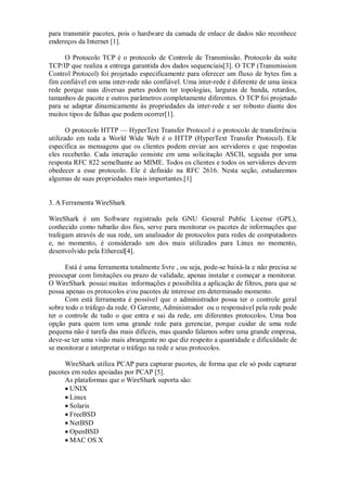 para transmitir pacotes, pois o hardware da camada de enlace de dados não reconhece
endereços da Internet [1].

      O Protocolo TCP é o protocolo de Controle de Transmissão. Protocolo da suite
TCP/IP que realiza a entrega garantida dos dados sequenciais[3]. O TCP (Transmission
Control Protocol) foi projetado especificamente para oferecer um fluxo de bytes fim a
fim confiável em uma inter-rede não confiável. Uma inter-rede é diferente de uma única
rede porque suas diversas partes podem ter topologias, larguras de banda, retardos,
tamanhos de pacote e outros parâmetros completamente diferentes. O TCP foi projetado
para se adaptar dinamicamente às propriedades da inter-rede e ser robusto diante dos
muitos tipos de falhas que podem ocorrer[1].

       O protocolo HTTP — HyperText Transfer Protocol é o protocolo de transferência
utilizado em toda a World Wide Web é o HTTP (HyperText Transfer Protocol). Ele
especifica as mensagens que os clientes podem enviar aos servidores e que respostas
eles receberão. Cada interação consiste em uma solicitação ASCII, seguida por uma
resposta RFC 822 semelhante ao MIME. Todos os clientes e todos os servidores devem
obedecer a esse protocolo. Ele é definido na RFC 2616. Nesta seção, estudaremos
algumas de suas propriedades mais importantes.[1]


3. A Ferramenta WireShark

WireShark é um Software registrado pela GNU General Public License (GPL),
conhecido como tubarão dos fios, serve para monitorar os pacotes de informações que
trafegam através de sua rede, um analisador de protocolos para redes de computadores
e, no momento, é considerado um dos mais utilizados para Linux no momento,
desenvolvido pela Ethereal[4].

      Está é uma ferramenta totalmente livre , ou seja, pode-se baixá-la e não precisa se
preocupar com limitações ou prazo de validade, apenas instalar e começar a monitorar.
O WireShark possui muitas informações e possibilita a aplicação de filtros, para que se
possa apenas os protocolos e/ou pacotes de interesse em determinado momento.
      Com está ferramenta é possível que o administrador possa ter o controle geral
sobre todo o tráfego da rede. O Gerente, Administrador ou o responsável pela rede pode
ter o controle de tudo o que entra e sai da rede, em diferentes protocolos. Uma boa
opção para quem tem uma grande rede para gerenciar, porque cuidar de uma rede
pequena não é tarefa das mais difíceis, mas quando falamos sobre uma grande empresa,
deve-se ter uma visão mais abrangente no que diz respeito a quantidade e dificuldade de
se monitorar e interpretar o tráfego na rede e seus protocolos.

     WireShark utiliza PCAP para capturar pacotes, de forma que ele só pode capturar
pacotes em redes apoiadas por PCAP [5].
     As plataformas que o WireShark suporta são:
      UNIX
      Linux
      Solaris
      FreeBSD
      NetBSD
      OpenBSD
      MAC OS X
 
