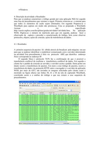  Windows


4. Descrição da atividade e Resultados
Para que se pudesse caracterizar o tráfego gerado por uma aplicação Web foi seguido
uma lista de precedimentos que veremos a seguir. Primeiro reiniciou-se o sistema para
que todos os elementos de cache sejam eliminados; Em segundo Preparou-se o
WireShark para captura em modo não promíscuo; Uma ez preparado o WireSahrk
Acessar                       o                     site                 especificado
http://cassio.orgfree.com/disciplinas/gredes/atividade1/atividade.htm; Na aplicação
WEB, Digitou-se o número de matrícula para que em seguida, pudesse fazer a
observação da captura e proceder a caracterização do tráfego, bem como observar
protocolos, objetos, ações de conexão, ações de transferência de dados.


4.1. Resultados

A primeira sequencia de pacotes foi obtido através de broadcast pela máquina em uso
para que se pudesse identificar e estabelecer comunicação com o servidor determinado
na atividade Este procedimento é feito via protocolo ARP, que identifica endereço
físico corresponde ao endereço IP.
      O segundo bloco ( protocolo TCP) faz a confirmação de que é possível a
transferência confiável de confirma a transferência confiável de dados. Em seguida o
cliente faz o pedido de conexão ao servidor, o servidor aceita o pedido. Deste ponto em
diante ocorre a transferência de pacotes. Em meio a esse tráfego de pacotes, ocorre a
transferência de dados via protocolo HTTP, entre o navegador e o servidor da aplicação
WEB, por meio de GET, são enviadas as imagens solicitadas pelo cliente como é
mostrado na figura abaixo nas linhas 58, 61 e 64 da tela de capturado WireShark,
concluindo assim o a análise do tráfego a que nos remete a esse sequencia de
procedimentos.
 