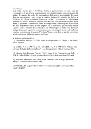 5. Conclusão
Este artigo mostra que o WireShark facilita o gerenciamento de uma rede de
computadores. O que o torna uma ferramenta importantíssima para o monitoramento de
tráfego de pacotes das redes de computadores. Pois com a disseminação dos mais
diversos equipamentos que enviam e recebem informações através das Redes, a
facilidade de efetuar transações financeiras, envio e recebimento de informações
pessoais só tende a aumentar, e quanto mais fácil for, mas pacotes trafegaram pelas
Redes, o que torna a Gerência de Redes de computadores, uma categoria de atividade
das mais importantes dentro de uma empresa ou de outro meio que se queira manter
seguro e com o mínimo de possibilidade de interceptação de dados que deveriam
trafegar de maneira segura. E, como vimos em uma pequena prévia que a atividade nos
remeteu, constatou-se a ferramenta WireShark Vem pra contribuir no que diz respeito ao
monitoramento do tráfego de pacotes nas Redes.

6 . Referencias bibliográficas
[1] Tanenbaum, Andrew S. (2005). Redes de computadores, 4º Edição. – São Paulo:
ediora Pearson.

[2] LOPES, R. V. ; SAUVE, J. P. ; NICOLLETTI, P. S. “Melhores Práticas para
Gerência de Redes de Computadores”. 1. ed. Rio de Janeiro: Editora Campus, 2003.

[3] Gomes, Luiz Henrique Pimentel (2007). Apostila de Fundamentos de Redes e
TCP/IP. MEC/SETEC – Escola técnica federal de São João Evangelista - MG-MG

[4] Wireshark. Disponível em: <http://www.vivaolinux.com.br/artigo/Wireshark-
Artigo>. Acesso em 04 de outubro 2009.

[5] WIRESHARK Disponível em <http://www.wireshark.org.br.> Acesso em 03 de
outubro de 2009.
 