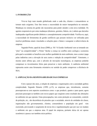 1. INTRODUÇÃO
Vive-se hoje num mundo globalizado onde a cada dia, clientes e consumidores se
tornam mais exigentes. Este fato trouxe a necessidade de maior transparência no mercado.
Mudanças no sistema de gestão são necessárias para poder atender a esta nova realidade. Os
agentes responsáveis por estas mudanças (diretores, gerentes, líderes, etc.) sabem que decisões
inadequadas significam perder dinheiro e conseqüentemente competitividade. Verifica-se, aqui,
a necessidade de ferramentas de gestão confiáveis que possam inclusive ser utilizadas para
resolver problemas atuais vinculados a soluções para o futuro e assegurar a sobrevivência da
empresa.
Segundo Porter, apud de Jesus (2000; p. 18) “A Gestão Ambiental vem se tornando um
“plus” na competitividade” e Porter “desfaz a crença no conflito entre ecologia e economia
pela qual a sociedade se beneficia com melhor qualidade do meio ambiente, mas a conta é paga
pelas indústrias com a elevação de seus custos e redução da competitividade”. Entretanto, o
mesmo autor afirma que, com o advento de inovações tecnológicas, as empresas poderão
compensar os investimentos feitos para preservar o meio ambiente. A auditoria ambiental
representa assim uma ferramenta orientativa no sentido de poder comprovar a eficiência do
SGA.
2. AMPLIAÇÃO DA RESPONSABILIDADE DAS EMPRESAS
Com o passar dos anos, a relação de empresas e organizações com a sociedade ganhou
complexidade. Segundo Donaire (1999; p.15), as empresas que, inicialmente, somente
preocupavam-se com aspectos econômicos como: o que produzir, quanto e para quem; agora
precisam preocupar-se também com novos papeis que surgiram como resultado das alterações
no ambiente em que operam. Estas preocupações, tais como proteção ao consumidor, controle
da poluição, etc., são decorrência de pressões que a sociedade, através de entidades de classe,
organizações não governamentais, clientes, consumidores e população em geral vem
exercendo, provocando o surgimento de novas leis e regulamentações que por sua vez mudam
o ambiente em que a empresa atua. O papel da empresa, portanto deixa de ser apenas
econômico e passa a ser também sócio-político.
 