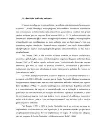 2.1 – Definição De Gestão Ambiental
O homem percebeu que o meio-ambiente e a ecologia estão intimamente ligados com a
economia. O avanço tecnológico trouxe progresso, mais também a necessidade de minimizar
suas conseqüências e efeitos muitas vezes irreversíveis, que podem se constituir num grande
passivo ambiental para as empresas. Para Inzunza (1999; p. 11) “A cultura ambiental, não
somente está determinada pelas formas da organização interna da empresa, mas hoje implica
principalmente num reconhecimento do meio ambiente como um bem escasso”. Com este
pensamento surgiu o conceito de: “desenvolvimento sustentável”, que satisfaz às necessidades
da exploração dos recursos naturais pela presente geração sem comprometer a sua base para as
gerações futuras.
Para Campos (2002; p. 03), os vários acidentes ocorridos, as diversas conferências e
encontros, a globalização e outros; contribuíram para o surgimento da gestão ambiental. Ainda
Campos (2002; p. 07), define a gestão ambiental como: “A administração do uso dos recursos
ambientais, por meio de ações ou medidas econômicas, investimentos e providências
institucionais e jurídicas, com a finalidade de manter ou recuperar a qualidade dos recursos e o
desenvolvimento social”.
Os estudos de impacto ambiental, as análises de riscos, as consultorias ambientais e as
normas da série ISO 14000, são essenciais para a Gestão Ambiental. Qualquer empresa que
deseje manter-se competitiva no mercado, deve implementar a Gestão Ambiental, que segundo
Tibor e Feldman (1996; p. 78), deve fornecer requisitos como: definição da política ambiental
e o comprometimento da empresa, a compatibilização com a legislação, o treinamento e
qualificação de seus funcionários, as instruções de trabalho e registro de documentos, o plano
de emergência em áreas de risco onde poderia ocorrer um possível acidente, a monitoria e
auditoria deste sistema, para se evitar um impacto ambiental, que no futuro poderá também
gerar um passivo ambiental.
Para Donaire (1999; p. 109), a Gestão Ambiental, não é um processo que pode ser
implantado de imediato dentro de uma organização, é um processo complexo que precisa de
um planejamento estratégico e deve ser implementado em etapas. A maneira mais adequada
para um programa de Gestão Ambiental é obedecer às normas da ISO 14000.
 