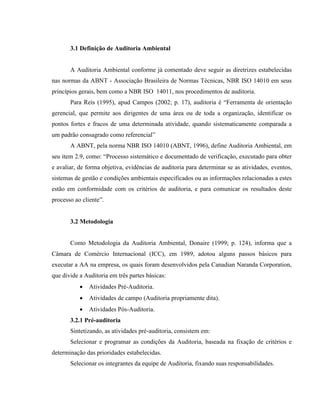 3.1 Definição de Auditoria Ambiental
A Auditoria Ambiental conforme já comentado deve seguir as diretrizes estabelecidas
nas normas da ABNT - Associação Brasileira de Normas Técnicas, NBR ISO 14010 em seus
princípios gerais, bem como a NBR ISO 14011, nos procedimentos de auditoria.
Para Reis (1995), apud Campos (2002; p. 17), auditoria é “Ferramenta de orientação
gerencial, que permite aos dirigentes de uma área ou de toda a organização, identificar os
pontos fortes e fracos de uma determinada atividade, quando sistematicamente comparada a
um padrão consagrado como referencial”
A ABNT, pela norma NBR ISO 14010 (ABNT, 1996), define Auditoria Ambiental, em
seu item 2.9, como: “Processo sistemático e documentado de verificação, executado para obter
e avaliar, de forma objetiva, evidências de auditoria para determinar se as atividades, eventos,
sistemas de gestão e condições ambientais especificados ou as informações relacionadas a estes
estão em conformidade com os critérios de auditoria, e para comunicar os resultados deste
processo ao cliente”.
3.2 Metodologia
Como Metodologia da Auditoria Ambiental, Donaire (1999; p. 124), informa que a
Câmara de Comércio Internacional (ICC), em 1989, adotou alguns passos básicos para
executar a AA na empresa, os quais foram desenvolvidos pela Canadian Naranda Corporation,
que divide a Auditoria em três partes básicas:
 Atividades Pré-Auditoria.
 Atividades de campo (Auditoria propriamente dita).
 Atividades Pós-Auditoria.
3.2.1 Pré-auditoria
Sintetizando, as atividades pré-auditoria, consistem em:
Selecionar e programar as condições da Auditoria, baseada na fixação de critérios e
determinação das prioridades estabelecidas.
Selecionar os integrantes da equipe de Auditoria, fixando suas responsabilidades.
 