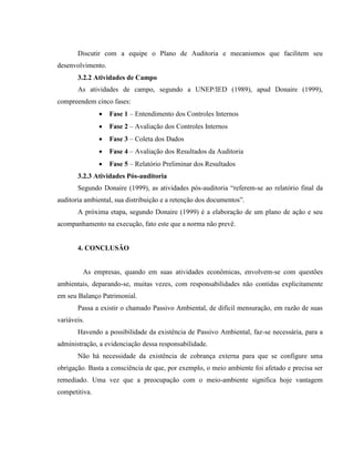 Discutir com a equipe o Plano de Auditoria e mecanismos que facilitem seu
desenvolvimento.
3.2.2 Atividades de Campo
As atividades de campo, segundo a UNEP/IED (1989), apud Donaire (1999),
compreendem cinco fases:
 Fase 1 – Entendimento dos Controles Internos
 Fase 2 – Avaliação dos Controles Internos
 Fase 3 – Coleta dos Dados
 Fase 4 – Avaliação dos Resultados da Auditoria
 Fase 5 – Relatório Preliminar dos Resultados
3.2.3 Atividades Pós-auditoria
Segundo Donaire (1999), as atividades pós-auditoria “referem-se ao relatório final da
auditoria ambiental, sua distribuição e a retenção dos documentos”.
A próxima etapa, segundo Donaire (1999) é a elaboração de um plano de ação e seu
acompanhamento na execução, fato este que a norma não prevê.
4. CONCLUSÃO
As empresas, quando em suas atividades econômicas, envolvem-se com questões
ambientais, deparando-se, muitas vezes, com responsabilidades não contidas explicitamente
em seu Balanço Patrimonial.
Passa a existir o chamado Passivo Ambiental, de difícil mensuração, em razão de suas
variáveis.
Havendo a possibilidade da existência de Passivo Ambiental, faz-se necessária, para a
administração, a evidenciação dessa responsabilidade.
Não há necessidade da existência de cobrança externa para que se configure uma
obrigação. Basta a consciência de que, por exemplo, o meio ambiente foi afetado e precisa ser
remediado. Uma vez que a preocupação com o meio-ambiente significa hoje vantagem
competitiva.
 