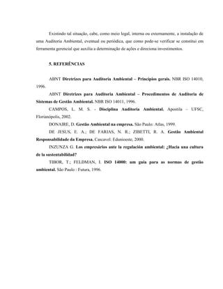 Existindo tal situação, cabe, como meio legal, interna ou externamente, a instalação de
uma Auditoria Ambiental, eventual ou periódica, que como pode-se verificar se constitui em
ferramenta gerencial que auxilia a determinação de ações e direciona investimentos.
5. REFERÊNCIAS
ABNT Diretrizes para Auditoria Ambiental – Princípios gerais. NBR ISO 14010,
1996.
ABNT Diretrizes para Auditoria Ambiental – Procedimentos de Auditoria de
Sistemas de Gestão Ambiental. NBR ISO 14011, 1996.
CAMPOS, L. M. S. - Disciplina Auditoria Ambiental. Apostila – UFSC,
Florianópolis, 2002.
DONAIRE, D. Gestão Ambiental na empresa. São Paulo: Atlas, 1999.
DE JESUS, E. A.; DE FARIAS, N. R.; ZIBETTI, R. A. Gestão Ambiental
Responsabilidade da Empresa. Cascavel: Edunioeste, 2000.
INZUNZA G. Los empresários ante la regulación ambiental: ¿Hacia una cultura
de la sustentabilidad?
TIBOR, T.; FELDMAN, I. ISO 14000: um guia para as normas de gestão
ambiental. São Paulo : Futura, 1996.
 