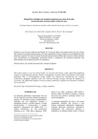 Arq. Bras. Med. Vet. Zootec., v.58, n.5, p.776-780, 2006



                 Diagnóstico citológico de neoplasia pulmonar por meio de lavado
                          broncoalveolar em uma cadela: relato de caso

          [Cytologic diagnosis of pulmonary neoplasm with bronchoalveolar lavage in a bitch: case report]



                   P.E. Ferian1, E.F. Silva2, R.C. Guedes3, R.C.S. Tôrres3*, R.A. Carneiro3

                                         1
                                          Aluno de pós-graduação – EV-UFMG
                                           2
                                             Médico Veterinário – EV-UFMG
                                             3
                                               Escola de Veterinária - UFMG
                                                     Caixa Postal 567
                                            30123-970 - Belo Horizonte, MG


                                                     RESUMO

Relata-se o caso de uma cadela de raça Poodle, de 12 anos de idade, com quadro clínico de tosse crônica
não responsiva à terapia medicamentosa. O exame radiográfico mostrou imagem de consolidação do lobo
pulmonar esquerdo. O exame de lavado broncoalveolar pelo broncofibroscópio mostrou células epiteliais
com características de malignidade, permitindo firmar o diagnóstico de carcinoma pulmonar sem
diferenciação entre neoplasia primária ou metastática.

Palavras-chave: cão, lavado broncoalveolar, citologia, neoplasia


                                                     ABSTRACT

This article reports a case of a bitch, Poodle, 12 year-old with chronic cough, which had insufficient
response to medicamentous therapy. Thoracic radiographic revealed a lobar consolidation in left caudal
pulmonary lobe. A bronchoalveolar lavage sample was collected by bronchoscopy for cytology
examination. Malignant epithelial cells were observed through cytology allowing the diagnosis of
carcinoma. The differential diagnosis between primary pulmonary neoplasm and metastatic neoplasm
was not possible.

Keywords: dog, bronchoalveolar lavage, cytology, neoplasm


                  INTRODUÇÃO                                  Norris et al., 2001; Andreasen, 2003; Mello e
                                                              Ferreira, 2003). No Brasil, no entanto, a maioria
As alterações pulmonares representam cerca de                 dos casos fica restrita à avaliação clínica e ao
4% da casuística em clínica médica de pequenos                exame radiográfico.
animais. Os principais exames complementares
utilizados em seu diagnóstico incluem a                       A avaliação radiográfica do tórax é um exame
radiografia torácica, o lavado traqueal, o lavado             amplamente utilizado, não invasivo e que
broncoalveolar, a broncoscopia, a punção                      fornece importantes informações diagnósticas.
aspirativa transtorácica por agulha fina e a                  Contudo, processos infecciosos, parasitários,
biópsia transtorácica ou com toracotomia                      inflamatórios não infecciosos, alérgicos e
(Hawkins et al., 1990; Rha e Mahoney, 1999;                   neoplásicos no pulmão podem exibir o mesmo

Recebido para publicação em 14 de setembro de 2004
Aceito em 7 de dezembro de 2005
*Autor para correspondência (correspoding author)
E-mail: rtorres@vet.ufmg.br
 