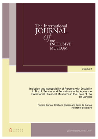 www.museum-journal.com
The International
JOURNAL
ofthe
INCLUSIVE
MUSEUM
Volume 2
Inclusion and Accessibility of Persons with Disability
in Brazil: Senses and Sensations in the Access to
Patrimonial Historical Museums in the State of Rio
de Janeiro
Regina Cohen, Cristiane Duarte and Alice de Barros
Horizonte Brasileiro
 
