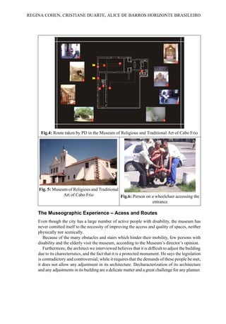 Fig.4: Route taken by PD in the Museum of Religious and Traditional Art of Cabo Frio
Fig. 5: Museum of Religious and Traditional
Art of Cabo Frio Fig.6: Person on a wheelchair accessing the
entrance
The Museographic Experience – Acess and Routes
Even though the city has a large number of active people with disability, the museum has
never comitted itself to the necessity of improving the access and quality of spaces, neither
physically nor scenically.
Because of the many obstacles and stairs which hinder their mobility, few persons with
disability and the elderly visit the museum, according to the Museum’s director’s opinion.
Furthermore, the architect we interviewed believes that it is difficult to adjust the building
due to its charecteristics, and the fact that it is a protected monument. He says the legislation
is contradictory and controversial; while it requires that the demands of these people be met,
it does not allow any adjustment in its architecture. Decharacterization of its architecture
and any adjustments in its building are a delicate matter and a great challenge for any planner.
REGINA COHEN, CRISTIANE DUARTE, ALICE DE BARROS HORIZONTE BRASILEIRO
 
