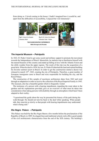 from doing so. I loved coming to the house, I hadn’t imagined how it would be, and
apart from the difficulties of accessibility, I enjoyed the visit immensely”.
The Imperial Museum – Petrópolis
In 1822, D. Pedro I tried to get some social and military support to promote the movement
towards the Independence of Brazil. Meanwhile, he started a trip to familiarise himself with
the natural beauties of the country and ended up falling in love with the Atlantic Forest and
the chilly weather from the upper regions. The result of this trip was the acquisition of a
great farm. When he died in 1834, his son, D. Pedro II inherited the land and started building
his favorite summer resort in Brazil. In order to get the construction started a decree was
released in march 16th
, 1843, creating the city of Petrópolis. Therefore, a great number of
European immigrants came to Brazil and were responsible for building the city, and the
Royal Palace.
The construction of this sample of neoclassic architecture dates from 1862 and went
through an adaptation in order to receive the collection of the Royal Imperial Family in 1943.
The museum, also has a beautiful garden which is frequently visited.
The testimony of a person with a hearing impediment, regarding the route taken in the
gardens and the explanations provided, give us an overview of what must be taken into
consideration when taking persons with disability through an atmosphere which hasn’t been
adapted to their reality:
“I questioned the guide about the way he presented the history of the park during the
walk-through. He should not turn his back to the deaf while speaking. When people
talk, they must do so slowly so that people with hearing impediments may understand
what is being said.”
Rio Negro Palace – Petrópolis
This Palace was built by the Rio Negro Baron a few months before the proclamation of the
Republic of Brazil, in 1889. Its elegant lines and traditional eclectic style offer a good sample
of the civil architectonic characteristics from the end of the XIX century. The building’s
THE INTERNATIONAL JOURNAL OF THE INCLUSIVE MUSEUM
 