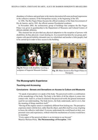 abundance of richness and good taste in the interior decoration left some profound impressions
in the collective memory of the Petropolitan society, in the beginning of the XX.
In 1896, The Rio Negro Palace became the official residence of the State Government of
Rio de Janeiro, and in 1903, the official summer Presidential residence.
In November 2005, the architectonic group of buildings that compose the Rio Negro
Palace was given in guardianship to the Department of Museums and Cultural Centers of
IPHAN (DEMU-IPHAN).
This museum has not provided any physical adaptation to the reception of persons with
disabilities, be they physical, visual, hearing etc. In a research trip taken by our group, parti-
cipants with special mobility demands (one in a wheelchair and another a little people), had
to be carried up in order to have access to the building.
Fig.14: Person with disability touching a
sculpture of Imperial Museum Gardens Fig. 15: Main Access to Rio Negro Palace in
Petrópolis
The Museographic Experience
Touching and Accessing
Conclusions - Senses and Sensations on Access to Culture and Museums
“To speak of perception is to speak of the body. The perceived world is a combination
of the meanderings of the body. The body is the fabric of all the objects it comes into
contact with. And it is, at least in relation to the perceived world, the general instrument
used for our understanding. The body knows, the body understands, and it is in it, that
the meaning of things manifests itself.”
“Having all the organic senses is completely different from lacking one. The perceptive
experience deals with the how, rather than the object, and offers itself as a way of getting
to know the reflective individual. Everyone understands the world based on their own
personal views and experiences, without which the mechanisms of science would have
no meaning.”
“Every aspect of the perceived object is an invitation to see beyond.”
Maurice Merleau-Ponty. The Phenomenology of Perception. 1984
REGINA COHEN, CRISTIANE DUARTE, ALICE DE BARROS HORIZONTE BRASILEIRO
 