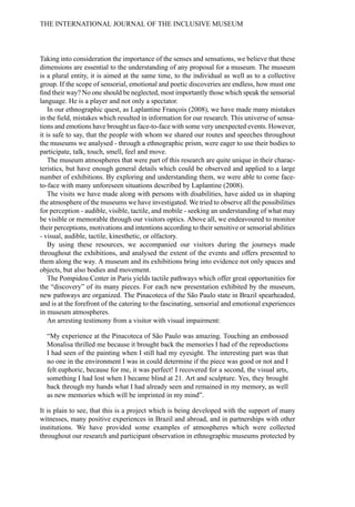 Taking into consideration the importance of the senses and sensations, we believe that these
dimensions are essential to the understanding of any proposal for a museum. The museum
is a plural entity, it is aimed at the same time, to the individual as well as to a collective
group. If the scope of sensorial, emotional and poetic discoveries are endless, how must one
find their way? No one should be neglected, most importantly those which speak the sensorial
language. He is a player and not only a spectator.
In our ethnographic quest, as Laplantine François (2008), we have made many mistakes
in the field, mistakes which resulted in information for our research. This universe of sensa-
tions and emotions have brought us face-to-face with some very unexpected events. However,
it is safe to say, that the people with whom we shared our routes and speeches throughout
the museums we analysed - through a ethnographic prism, were eager to use their bodies to
participate, talk, touch, smell, feel and move.
The museum atmospheres that were part of this research are quite unique in their charac-
teristics, but have enough general details which could be observed and applied to a large
number of exhibitions. By exploring and understanding them, we were able to come face-
to-face with many unforeseen situations described by Laplantine (2008).
The visits we have made along with persons with disabilities, have aided us in shaping
the atmosphere of the museums we have investigated. We tried to observe all the possibilities
for perception - audible, visible, tactile, and mobile - seeking an understanding of what may
be visible or memorable through our visitors optics. Above all, we endeavoured to monitor
their perceptions, motivations and intentions according to their sensitive or sensorial abilities
- visual, audible, tactile, kinesthetic, or olfactory.
By using these resources, we accompanied our visitors during the journeys made
throughout the exhibitions, and analysed the extent of the events and offers presented to
them along the way. A museum and its exhibitions bring into evidence not only spaces and
objects, but also bodies and movement.
The Pompidou Center in Paris yields tactile pathways which offer great opportunities for
the “discovery” of its many pieces. For each new presentation exhibited by the museum,
new pathways are organized. The Pinacoteca of the São Paulo state in Brazil spearheaded,
and is at the forefront of the catering to the fascinating, sensorial and emotional experiences
in museum atmospheres.
An arresting testimony from a visitor with visual impairment:
“My experience at the Pinacoteca of São Paulo was amazing. Touching an embossed
Monalisa thrilled me because it brought back the memories I had of the reproductions
I had seen of the painting when I still had my eyesight. The interesting part was that
no one in the environment I was in could determine if the piece was good or not and I
felt euphoric, because for me, it was perfect! I recovered for a second, the visual arts,
something I had lost when I became blind at 21. Art and sculpture. Yes, they brought
back through my hands what I had already seen and remained in my memory, as well
as new memories which will be imprinted in my mind”.
It is plain to see, that this is a project which is being developed with the support of many
witnesses, many positive experiences in Brazil and abroad, and in partnerships with other
institutions. We have provided some examples of atmospheres which were collected
throughout our research and participant observation in ethnographic museums protected by
THE INTERNATIONAL JOURNAL OF THE INCLUSIVE MUSEUM
 