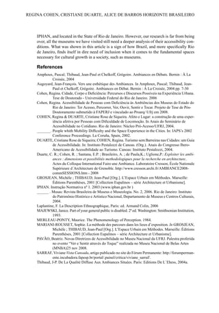 IPHAN, and located in the State of Rio de Janeiro. However, our research is far from being
over, all the museums we have visited still need a deeper analysis of their accessibility con-
ditions. What was shown in this article is a sign of how Brazil, and more specifically Rio
de Janeiro, finds itself in dire need of inclusion when it comes to the fundamental spaces
necessary for cultural growth in a society, such as museums.
References
Amphoux, Pascal; Thibaud, Jean-Paul et Chelkoff, Grégoire. Ambiances en Débats. Bernin : À La
Croisée, 2004
Augoyard, Jean-François. Vers une esthétique des Ambiances. In Amphoux, Pascal; Thibaud, Jean-
Paul et Chelkoff, Grégoire. Ambiances en Débat. Bernin : À La Croisée, 2004 pp. 7-30
Cohen, Regina. Cidade, Corpo e Deficiência: Percursos e Discursos Possíveis na Experiência Urbana.
Tese de Doutorado - Universidade Federal do Rio de Janeiro. 2006
Cohen, Regina. Acessibilidade de Pessoas com Deficiência às Ambiências dos Museus do Estado do
Rio de Janeiro: Ter Acesso, Percorrer, Ver, Ouvir, Sentir e Tocar. Projeto de Tese de Pós-
Doutoramento submetido à FAPERJ e vinculado ao Proarq/ Ufrj em 2008.
COHEN, Regina & DUARTE, Cristiane Rose de Siqueira. Afeto e Lugar: a construção de uma exper-
iência afetiva por Pessoas com Dificuldade de Locomoção. In Anais do Seminário de
Acessibilidade no Cotidiano. Rio de Janeiro: Núcleo Pró-Acesso/UFRJ, 2004.
_______. People whith Mobility Difficulty and the Space Experience in the Cities. In: IAPS’s 2002
Conference Proceedings. La Coruña, Spain, 2002.
DUARTE, Cristiane Rose de Siqueira; COHEN, Regina. Turismo sem Barreiras nas Cidades: um Guia
de Acessibilidade. In: Instituto Pestalozzi de Canoas. (Org.). Anais do Congresso Ibero-
Americano de Acessibilidade ao Turismo. Canoas: Instituto Pestalozzi, 2004.
Duarte, C. R.; Cohen, R. ; Santana, E.P. ; Brasileiro, A. ; de Paula,K.; Uglione,P.: Exploiter les ambi-
ances : dimensions et possibilités methodologiques pour la recherche en architecture..
Actes du Colloque International Faire une Ambiance. Laboratoire Cresson, École Nationale
Supérieure d´Architecture de Grenoble. http://www.cresson.archi.fr/AMBIANCE2008-
commSESSIONS.htm - 2008
GROSJEAN, Michèle ; THIBAUD, Jean-Paul [Org.]. L’Espace Urbain em Méthodes. Marseille:
Éditions Parenthèses, 2001 [Collection Eupalinos – série Architecture et Urbanisme].
IPHAN. Instrução Normativa nº 1. 2003 (www.iphan.gov.br )
______ . Musas: Revista Brasileira de Museus e Museologia. No. 2, 2006. Rio de Janeiro: Instituto
do Patrimônio Histórico e Artístico Nacional, Departamento de Museus e Centros Culturais,
2004.
Laplantine, F. La Description Ethnographique, Paris: ed. Armand Colin, 2006
MAJEWSKI, Janice. Part of your general public is disabled. 2ª ed. Washington: Smithsonian Institution,
1993.
MERLEAU-PONTY, Maurice. The Phenomenology of Perception. 1984.
MARIANI-ROUSSET, Sophie. La méthode des parcours dans les lieux d’exposition. In GROSJEAN,
Michèle ; THIBAUD, Jean-Paul [Org.]. L’Espace Urbain em Méthodes. Marseille: Éditions
Parenthèses, 2001 [Collection Eupalinos – série Architecture et Urbanisme].
PAVÃO, Beatriz. Novas Diretrizes de Acessibilidade no Museu Nacional da UFRJ. Palestra proferida
no evento “Ver e Sentir através do Toque” realizada no Museu Nacional de Belas Artes
(MNBA)25 nov 2008.
SARRAF, Viviane Vista Cansada, artigo publicado no site do Fórum Permanente: http://forumperman-
ente.incubadora.fapesp.br/portal/.painel/critica/viviane_sarraf/.
Thibaud, J-P. De La Qualité Diffuse Aux Ambiances Situées. Paris: Editions De L`Ehess, 2004a.
REGINA COHEN, CRISTIANE DUARTE, ALICE DE BARROS HORIZONTE BRASILEIRO
 