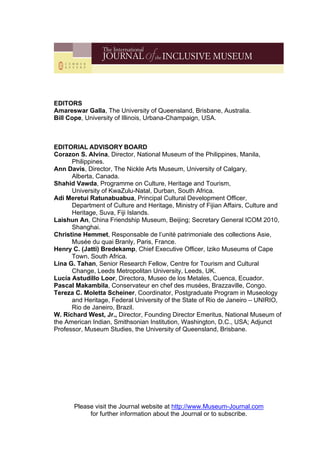 EDITORS
Amareswar Galla, The University of Queensland, Brisbane, Australia.
Bill Cope, University of Illinois, Urbana-Champaign, USA.
EDITORIAL ADVISORY BOARD
Corazon S. Alvina, Director, National Museum of the Philippines, Manila,
Philippines.
Ann Davis, Director, The Nickle Arts Museum, University of Calgary,
Alberta, Canada.
Shahid Vawda, Programme on Culture, Heritage and Tourism,
University of KwaZulu-Natal, Durban, South Africa.
Adi Meretui Ratunabuabua, Principal Cultural Development Officer,
Department of Culture and Heritage, Ministry of Fijian Affairs, Culture and
Heritage, Suva, Fiji Islands.
Laishun An, China Friendship Museum, Beijing; Secretary General ICOM 2010,
Shanghai.
Christine Hemmet, Responsable de l’unité patrimoniale des collections Asie,
Musée du quai Branly, Paris, France.
Henry C. (Jatti) Bredekamp, Chief Executive Officer, Iziko Museums of Cape
Town, South Africa.
Lina G. Tahan, Senior Research Fellow, Centre for Tourism and Cultural
Change, Leeds Metropolitan University, Leeds, UK.
Lucía Astudillo Loor, Directora, Museo de los Metales, Cuenca, Ecuador.
Pascal Makambila, Conservateur en chef des musées, Brazzaville, Congo.
Tereza C. Moletta Scheiner, Coordinator, Postgraduate Program in Museology
and Heritage, Federal University of the State of Rio de Janeiro – UNIRIO,
Rio de Janeiro, Brazil.
W. Richard West, Jr., Director, Founding Director Emeritus, National Museum of
the American Indian, Smithsonian Institution, Washington, D.C., USA; Adjunct
Professor, Museum Studies, the University of Queensland, Brisbane.
Please visit the Journal website at http://www.Museum-Journal.com
for further information about the Journal or to subscribe.
 