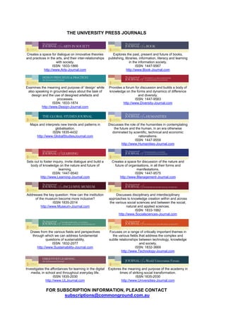 THE UNIVERSITY PRESS JOURNALS
Creates a space for dialogue on innovative theories
and practices in the arts, and their inter-relationships
with society.
ISSN: 1833-1866
http://www.Arts-Journal.com
Explores the past, present and future of books,
publishing, libraries, information, literacy and learning
in the information society.
ISSN: 1447-9567
http://www.Book-Journal.com
Examines the meaning and purpose of ‘design’ while
also speaking in grounded ways about the task of
design and the use of designed artefacts and
processes.
ISSN: 1833-1874
http://www.Design-Journal.com
Provides a forum for discussion and builds a body of
knowledge on the forms and dynamics of difference
and diversity.
ISSN: 1447-9583
http://www.Diversity-Journal.com
Maps and interprets new trends and patterns in
globalisation.
ISSN 1835-4432
http://www.GlobalStudiesJournal.com
Discusses the role of the humanities in contemplating
the future and the human, in an era otherwise
dominated by scientific, technical and economic
rationalisms.
ISSN: 1447-9559
http://www.Humanities-Journal.com
Sets out to foster inquiry, invite dialogue and build a
body of knowledge on the nature and future of
learning.
ISSN: 1447-9540
http://www.Learning-Journal.com
Creates a space for discussion of the nature and
future of organisations, in all their forms and
manifestations.
ISSN: 1447-9575
http://www.Management-Journal.com
Addresses the key question: How can the institution
of the museum become more inclusive?
ISSN 1835-2014
http://www.Museum-Journal.com
Discusses disciplinary and interdisciplinary
approaches to knowledge creation within and across
the various social sciences and between the social,
natural and applied sciences.
ISSN: 1833-1882
http://www.Socialsciences-Journal.com
Draws from the various fields and perspectives
through which we can address fundamental
questions of sustainability.
ISSN: 1832-2077
http://www.Sustainability-Journal.com
Focuses on a range of critically important themes in
the various fields that address the complex and
subtle relationships between technology, knowledge
and society.
ISSN: 1832-3669
http://www.Technology-Journal.com
Investigates the affordances for learning in the digital
media, in school and throughout everyday life.
ISSN 1835-2030
http://www.ULJournal.com
Explores the meaning and purpose of the academy in
times of striking social transformation.
ISSN 1835-2030
http://www.Universities-Journal.com
FOR SUBSCRIPTION INFORMATION, PLEASE CONTACT
subscriptions@commonground.com.au
 