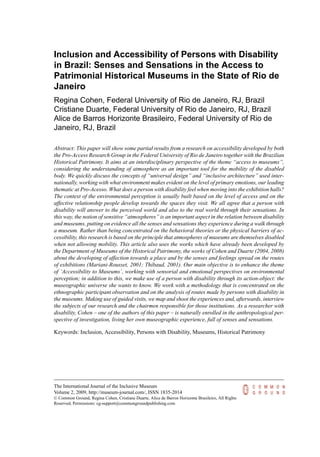 Inclusion and Accessibility of Persons with Disability
in Brazil: Senses and Sensations in the Access to
Patrimonial Historical Museums in the State of Rio de
Janeiro
Regina Cohen, Federal University of Rio de Janeiro, RJ, Brazil
Cristiane Duarte, Federal University of Rio de Janeiro, RJ, Brazil
Alice de Barros Horizonte Brasileiro, Federal University of Rio de
Janeiro, RJ, Brazil
Abstract: This paper will show some partial results from a research on accessibility developed by both
the Pro-Access Research Group in the Federal University of Rio de Janeiro together with the Brazilian
Historical Patrimony. It aims at an interdisciplinary perspective of the theme “access to museums”,
considering the understanding of atmosphere as an important tool for the mobility of the disabled
body. We quickly discuss the concepts of “universal design” and “inclusive architecture” used inter-
nationally, working with what environment makes evident on the level of primary emotions, our leading
thematic at Pro-Acesso. What does a person with disability feel when moving into the exhibition halls?
The context of the environmental perception is usually built based on the level of access and on the
affective relationship people develop towards the spaces they visit. We all agree that a person with
disability will answer to the perceived world and also to the real world through their sensations. In
this way, the notion of sensitive “atmospheres” is an important aspect in the relation between disability
and museums, putting on evidence all the senses and sensations they experience during a walk through
a museum. Rather than being concentrated on the behavioral theories or the physical barriers of ac-
cessibility, this research is based on the principle that atmospheres of museums are themselves disabled
when not allowing mobility. This article also uses the works which have already been developed by
the Department of Museums of the Historical Patrimony, the works of Cohen and Duarte (2004, 2008)
about the developing of affection towards a place and by the senses and feelings spread on the routes
of exhibitions (Mariani-Rousset, 2001; Thibaud, 2001). Our main objective is to enhance the theme
of ‘Accessibility to Museums’, working with sensorial and emotional perspectives on environmental
perception; in addition to this, we make use of a person with disability through its action-object: the
museographic universe she wants to know. We work with a methodology that is concentrated on the
ethnographic participant observation and on the analysis of routes made by persons with disability in
the museums. Making use of guided visits, we map and shoot the experiences and, afterwards, interview
the subjects of our research and the chairmen responsible for those institutions. As a researcher with
disability, Cohen – one of the authors of this paper – is naturally enrolled in the anthropological per-
spective of investigation, living her own museographic experience, full of senses and sensations.
Keywords: Inclusion, Accessibility, Persons with Disability, Museums, Historical Patrimony
The International Journal of the Inclusive Museum
Volume 2, 2009, http://museum-journal.com/, ISSN 1835-2014
© Common Ground, Regina Cohen, Cristiane Duarte, Alice de Barros Horizonte Brasileiro, All Rights
Reserved, Permissions: cg-support@commongroundpublishing.com
 