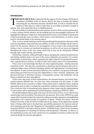 Introduction
T
HIS RESEARCH WAS conducted with the support of Carlos Chagas Aid Research
Foundation (FAPERJ) of Rio de Janeiro, Brazil. We hope to broaden the debates
concerning the way Brazilian museums should be built, as well as stimulate the ad-
aptation of their spaces in order to make them as accessible as possible to people in
general, and, with a particular focus on disabled persons.
The accessibility to cultural premises and museums involves all the actions performed by
a visitor, starting with his entrance into the building up to his museographic exploration. We
highlight the importance of physical, informational and sensitive accesssibility in the process
of democratizing the access to culture, which means, to provide pleasure, as well as, create
positive emotional bonds to the museum spaces.
Thus, we have started working towards inclusion through the perspective that users of the
museum atmospheres need more than accessibility in order to feel included and develop af-
fection for the museum. Based on our investigations we have come to the conclusion that
during a visit to a musem our emotional perceptions, as well as all our senses are triggered
throughout the course of the visit, senses which may or may not be satisfactorily fulfilled
through sight, touch, hearing, and mobility
Penetrating a museum; walking through its spaces; grasping the creations housed therein,
and feeling confident about it are some of the issues outlined by our research. It is a funda-
mental factor to democratize culture, guarantee the rights achieved in international conven-
tions, regional decrees and laws, in order to make each country aware of its responsibilities.
It has come to our knowledge that there are some organized groups - running museums
around the world – that take into consideration a ubiquitous spacial inclusion and work to-
wards providing a sense of afection, belonging, identity, and “appropriation” of cultural assets.
Nevertheless, in spite of some innovative initiatives, it is common to see persons with disab-
ilities being prevented from having full independence in their sensorial, intellectual, and
physical activities in Brasilian museums. Consequently, persons with disabilities end up
being excluded from these atmospheres.
In this sense, and aware of their responsibilities, the National Historic and Artistic Patri-
monial Institute (IPHAN) has, for some time, been concerned with this matter. In 2003
IPHAN edited its first normative syllabus which endeavored to establish criteria, methods
and analysis tools in order to evaluate the accessibility conditions to federal cultural facilities.
This would also help in formulating better diagnosis charts, improving the implementation
of interventions and in generating diversified programs and practices (IPHAN, 2003).
We should emphasize that in spite of having evolved in terms of laws, we are still far from
transforming total accessibility from discourse into practice. Due to this, IPHAN has made
a great effort to transform ideas into actions by seeking successful experiences and establishing
partnerships with research groups of excellence in Brazil. “Núcleo Pro-acesso” from the
Federal University of Rio de Janeiro (UFRJ) (run by the authors of this paper) have had the
honor of being called upon to develop basic accessibility parameters for museums and cul-
tural institutions and to develop “Diagnosis of Accessibility Conditions for Museums admin-
istrated by IPHAN in the State of Rio de Janeiro” (FAPERJ Project, Edict for the Assistance
in the Development of Citizenship for Persons with Disabilities). Therefore, we believe to
be contributing in some way to the creation of a new paradigm in inclusive architecture and
universal design for museum atmospheres.
THE INTERNATIONAL JOURNAL OF THE INCLUSIVE MUSEUM
 