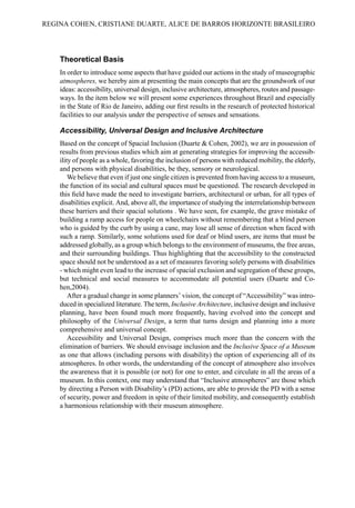 Theoretical Basis
In order to introduce some aspects that have guided our actions in the study of museographic
atmospheres, we hereby aim at presenting the main concepts that are the groundwork of our
ideas: accessibility, universal design, inclusive architecture, atmospheres, routes and passage-
ways. In the item below we will present some experiences throughout Brazil and especially
in the State of Rio de Janeiro, adding our first results in the research of protected historical
facilities to our analysis under the perspective of senses and sensations.
Accessibility, Universal Design and Inclusive Architecture
Based on the concept of Spacial Inclusion (Duarte & Cohen, 2002), we are in possession of
results from previous studies which aim at generating strategies for improving the accessib-
ility of people as a whole, favoring the inclusion of persons with reduced mobility, the elderly,
and persons with physical disabilities, be they, sensory or neurological.
We believe that even if just one single citizen is prevented from having access to a museum,
the function of its social and cultural spaces must be questioned. The research developed in
this field have made the need to investigate barriers, architectural or urban, for all types of
disabilities explicit. And, above all, the importance of studying the interrelationship between
these barriers and their spacial solutions . We have seen, for example, the grave mistake of
building a ramp access for people on wheelchairs without remembering that a blind person
who is guided by the curb by using a cane, may lose all sense of direction when faced with
such a ramp. Similarly, some solutions used for deaf or blind users, are items that must be
addressed globally, as a group which belongs to the environment of museums, the free areas,
and their surrounding buildings. Thus highlighting that the accessibility to the constructed
space should not be understood as a set of measures favoring solely persons with disabilities
- which might even lead to the increase of spacial exclusion and segregation of these groups,
but technical and social measures to accommodate all potential users (Duarte and Co-
hen,2004).
After a gradual change in some planners’ vision, the concept of “Accessibility” was intro-
duced in specialized literature. The term, Inclusive Architecture, inclusive design and inclusive
planning, have been found much more frequently, having evolved into the concept and
philosophy of the Universal Design, a term that turns design and planning into a more
comprehensive and universal concept.
Accessibility and Universal Design, comprises much more than the concern with the
elimination of barriers. We should envisage inclusion and the Inclusive Space of a Museum
as one that allows (including persons with disability) the option of experiencing all of its
atmospheres. In other words, the understanding of the concept of atmosphere also involves
the awareness that it is possible (or not) for one to enter, and circulate in all the areas of a
museum. In this context, one may understand that “Inclusive atmospheres” are those which
by directing a Person with Disability’s (PD) actions, are able to provide the PD with a sense
of security, power and freedom in spite of their limited mobility, and consequently establish
a harmonious relationship with their museum atmosphere.
REGINA COHEN, CRISTIANE DUARTE, ALICE DE BARROS HORIZONTE BRASILEIRO
 