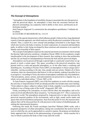 The Concept of Atmospheres
“Atmosphere is the foundation of sensibility, because it associates the one who perceives
with the perceived object. An atmosphere is born from the encounter between the
physical surroundings, my corporeity with its ability to feel, move, and become an af-
fectionate tonality “.
Jean-François Augoyard. La construction des atmospheres quotidienne: l’ordinaire de
la culture.
In CULTURE ET RECHERCHE No. 114-115
Scholars of the spacial characteristics which influence people’s behavior have long abandoned
a purely Cartesian approach, one which analyzes solely the physical constraints of the envir-
onment. Thus, a search for a new concept and paradigm associated to it has begun. One
which also involves the body in motion, its motor expressions, its sensorial and kinesthetic
paths, its ability to feel, being enveloped by these emotions and sensations in its search for
identity and ownership of these spaces.
The concept of atmospheres expresses the material and moral environments which include
the thermal, light and noise sensations. (Amphoux Pascal, 2004). Its first academics sought
interdiscipline in the development of their research, thus seeking to show that architecture
and the city are based on interdependencies between the built and the perceived shapes.
Atmospheres can be perceived through a special light or a particular sound when we ap-
proach or reach a certain space. This space, according to the perceived sensations, may
present itself as a calm and peaceful atmosphere, or, on the other hand, a confusing and
disturbing one. According to Nicolas Tixier (2007), an atmosphere is always unique and ir-
reducible, varying according to the day, time, people and our actions. Despite all of these
variations, there are characteristics that bestow it with an identity, making it possible for us
to recognize it. According to Tixier, the notion of atmosphere contradicts any strict definition.
“Our perceptions, senses, actions, and representations are perceived in a singular way, as a
whole, not as individual entities.” (Tixier, 2007, p.10).
To Jean-François Augoyard (2007), one of the first academics to work with this concept,
the activities or materialization of life are already possible, but include many more feelings.
“From subject to object, subject to subject, body to body, empathy is our first primitive and
irreflective way of being a part of the world” (Augoyard, 2007, 60).
Firstly, according to his conception, we meet with the other, the atmosphere, and we be-
come involved and affected by those around us, “we become part of it”. This is a process in
an intuitive world. The atmospheres proposed by Augoyard strive to take into account the
perceived sensorial qualities of the environment, such as light, sound, tactile matter and
spaces that call for kinesthesia and posture. Seen from this point of view, the museum atmo-
spheres that will be discussed here fit with precision in the context of disabled people, ab-
sorbing the intersensorial dynamics.
Following this trend, the French sociologist Jean-Paul Thibaud (2004) works with a
pragmatic perspective of urban atmospheres, taking into consideration the need to look for
ways in which the city can be approached in a sensitive manner. He proposes an interdiscip-
linary approach that is based on the phenomenology of perception - which searches for a
way in which to position the body so that it may learn the world.
THE INTERNATIONAL JOURNAL OF THE INCLUSIVE MUSEUM
 