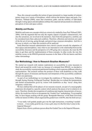Thus, this concept resembles the notion of space presented in a large number of contem-
porary essays on a variety of disciplines, which criticise the abstract space and goals. Fur-
thermore, Thibaud (2004), states that orientation, paths, and the mobility of individuals
through or along spaces and atmospheres embrace the corporeal advancements in a character’s
perception of time and space context.
Mobility and Routes
Mobility and routes are concepts which are extensively studied by Jean-Paul Thibaud (2001,
2004), with the argument that not only the organic aspects of people’s characteristics, but
also the sensations, are involved in the dynamics. Seen from this perspective, mobility can
be considered more than a physical condition. Therefore, affections and emotions are a part
of the the act of moving, going through, and perceiving a museum atmosphere. And this is
the way in which is we hope this research will be analyzed.
Some Brazilian museum administrators have shown concern towards the adaptation of
their spaces and atmospheres. And, what we are interested in is the relationship between the
accessibility discourse and the perspective of a PD going into a museum, the route the PD
takes to get there and the implementation of these concepts. In other words, the way this
mobility occurs in the IPHAN-protected museums in the State of Rio de Janeiro and their
urban surroundings.
Our Methodology: How to Research Brazilian Museums?
We started our research with random explorations on accessibility in some museums in
Brazil and around the world. Later on, because of a demand from IPHAN, we decided to
study the accessibility in protected patrimonial buildings which expresses different collective
representations. The research outlines the position of those with disabilities as they walk
through the spaces of museums and become real interpreters of the accessibility conditions
of their own patrimony.
As part of our methodology we investigate the conditions of ‘Having access, Walking-
through, Seeing, Hearing, Feeling and Touching’. Besides that, we evaluate the interpretations
and mental reconstitutions given by visitors with disabilities as they ‘travel’ along their
imaginary visited sites.
We have defined that all the phases of our museum research, are part of a museographic
experience developed in a specific context which analyzes the pieces of art in relation to its
users. Therefore, besides the recognition of conditions and singular characteristics of access-
ibility, the results have led us to incorporate the ‘Guided Tour’ methodology. To accomplish
that, we have begun working with the group ‘Rompendo Barreiras’ of the State University
of Rio de Janeiro (UERJ), which organized the guided tours with PD, after the field surveys.
“I was really well guided; people gave me the right instructions, everything I needed
to know… it was really good for me, it was a gift, since it is the first time I come to the
Imperial Museum”.
Report from a Down syndrome person about the Guided Tour to the Imperial Museum.
REGINA COHEN, CRISTIANE DUARTE, ALICE DE BARROS HORIZONTE BRASILEIRO
 