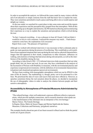 In order to accomplish the analysis, we followed the routes made by many visitors with the
aid of art-educators or simply someone from the staff that knew how to explain the route.
They were sometimes permitted to touch a piece and being able to do so would surprise and
delight our visitors.
As the tour ended, we searched for a quiet place to take some notes and record the reports
about their experiences and the perception they grasped from that atmosphere. With all this
material coming up as thoughts and memories, the PD started recollecting and reconstructing
their experience as a way to explain the sensations and perceptions which evolved during
the tour.
“In fact, I enjoyed everything... it was a pleasure to hear all I heard, I did not think it
would be so nice to visit a museum. I enjoyed this museum very much… I had always
wanted to come here; the explanations were awesome”.
Report from a user. ‘The pleasure of Experience’.
Although we worked with informal interviews it was necessary to find a schematic plan to
guide our main questions during the process of recollecting. This would help us solve prob-
lems of non-registered situations that came up during the tour such as, physical characteristics,
images that had appeared in their minds, comparisons to other museums, influences on
walking, and emotions or feelings that had arisen during relevant points, as well as the inter-
ference of the disability during the tour.
According to John Zeisel (1981: 137) informal interviews help researchers find out what
people think, feel, do, know and wait. In our case, they have contributed to the analysis of
the locomotion of Persons with Disability in museums, with the environmental practice and
experience (experienced environment), with the definition of environmental characteristics
(situations) and situational perceptions (perceived environment).
We have been working with museographic atmospheres which are run by IPHAN in the
state of Rio de Janeiro. The methodology is, though, pretty vast to be presented in a few
lines. We prioritized the idea of routes and reports that users have offered us. However, as
speeches sometimes betray the real sensation about the places, we decided to incorporate
the use of ethnographic videos in order to analyze the relation between people and their
sensitive atmospheres.
Accessibility to Atmospheres of Protected Museums Administrated by
IPHAN
“The cultural heritage, when well understood, expresses different collective represent-
ations, which provide multiple connections, and in research situations what stands out
is the transformation of the informant into an interpreter of his own heritage.”
Mariza Velozo. The Fetiche Heritage.
In Regina Abreu, Mário de Souza Chagas and Myrian Sepúlveda dos Santos.
Museums, Collections and Patrimony: polyphonic narratives.
The examples hereby placed are part of our finest research in Brazil and we think the partial
results are of great concern.
THE INTERNATIONAL JOURNAL OF THE INCLUSIVE MUSEUM
 