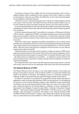 According to Françoise Choay (2006), the idea of historical patrimony derives from a
singular mentality which is embraced by many countries in the world. It makes us confront
our interrogations about the accessibility and difficulties we have been facing throughout
our investigations in Brazilian museums.
“Núcleo Pro-Acesso” started its first project with a wide survey of physical barriers found
in the spaces of the university: The Federal University of Rio de Janeiro (UFRJ). Later on,
our team started surveying some public and private schools in the state of Rio de Janeiro.
It is worth mentioning that our criteria for selecting the examples were based on the location
of buildings, the range of choices they offered to the community, and the eventual recognition
of its excellence.
In the first mentioned project titled “Accessibility to Atmospheres of Museums in the State
of Rio de Janeiro”, supported by FAPERJ, we decided to adopt the same criteria and roughly
analyze some institutions with the same characteristics. It would also be necessary to focus
on the relevance of these institutions in the cultural context of protected buildings by IPHAN
in our state.
Within this small context, regarding the problems and difficulties of our cultural system
and taking into consideration the process of preserving and legally protecting our patrimony,
some actions related to the incorporation of a group of people known as ‘Persons with Dis-
ability’ (PD) have always been delayed or postponed. It has been hard to see any effective
measures being taken towards PD.
Taking these points as a starting motif for research, we began our project in 2008 consid-
ering some questions that have led us ahead: What are the real concerns regarding accessib-
ility in physical and sensorial aspects in museums? How is it possible that after a great victory
– the improvement of a regulation on accessibility – we still find no concrete solutions for
matters related to body in movement, touching, hearing and the development of sensations
in preserved buildings?
We will present some of our results in the following lines and conclude with an evaluation
of the routes, interviews and our own participant observation at the end of this presentation.
The National Museum of UFRJ
The National Museum of Rio de Janeiro is one of the oldest museums in the country and
belongs to the Federal University of Rio de Janeiro (UFRJ). It is protected by IPHAN and
linked to the Ministry of Education. The building is known as a historical, architectonic
landscape sample of the period when the Imperial Portuguese Family lived in Brazil.
In relation to the matter of accessibility, the museum has already started some physical
adaptations to ease the entrance and experience of PD in its inner premises. It is the beginning
of a process to solve sensorial hindrances related to other disabilities (vision and hearing).
According to the artist and educator Beatriz Falcão, these were some of the actions which
were recently developed by the National Museum: exhibition of pottery manipulated by
blind people from Benjamin Constant Institute (IBC); Alternative Educational Program
(PREA) – ‘Knowing the Museum through TOUCHING’; TACTILE access to part of the
scientific works developed by professors and students in the National Museum-UFRJ;
GUIDED TOURS to the Princesses’ Gardens: some syllabi made in Braille and also printed
ones (on capital letters) have been handed in to PD in order to emphasize the knowledge
REGINA COHEN, CRISTIANE DUARTE, ALICE DE BARROS HORIZONTE BRASILEIRO
 