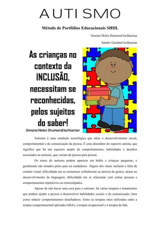 AUTISMO
Método de Portfólios Educacionais SHDI.
Simone Helen Drumond Ischkanian
Sandro Garabed Ischkanian
Autismo é uma condição neurológica que afeta o desenvolvimento social,
comportamental e de comunicação da pessoa. É uma desordem do espectro autista, que
significa que há um espectro amplo de comportamentos, habilidades e desafios
associados ao autismo, que variam de pessoa para pessoa.
Os sinais do autismo podem aparecer em bebês e crianças pequenas, e
geralmente são notados pelos pais ou cuidadores. Alguns dos sinais incluem a falta de
contato visual, dificuldade em se comunicar verbalmente ou através de gestos, atraso no
desenvolvimento da linguagem, dificuldade em se relacionar com outras pessoas e
comportamentos repetitivos ou estereotipados.
Apesar de não haver uma cura para o autismo, há várias terapias e tratamentos
que podem ajudar a pessoa a desenvolver habilidades sociais e de comunicação, bem
como reduzir comportamentos desafiadores. Entre as terapias mais utilizadas estão a
terapia comportamental aplicada (ABA), a terapia ocupacional e a terapia da fala.
 