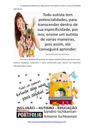 É importante lembrar que cada pessoa com autismo é única e tem necessidades
individuais.
Por isso, é fundamental que haja um suporte multidisciplinar que envolva pais,
médicos, terapeutas, professores e outros profissionais para oferecer um tratamento
individualizado e eficaz.
.
http://autismosimonehelendrumond.blogspot.com/
