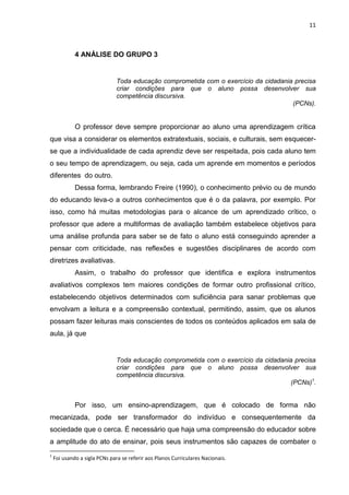 11

4 ANÁLISE DO GRUPO 3

Toda educação comprometida com o exercício da cidadania precisa
criar condições para que o aluno possa desenvolver sua
competência discursiva.
(PCNs).

O professor deve sempre proporcionar ao aluno uma aprendizagem crítica
que visa a considerar os elementos extratextuais, sociais, e culturais, sem esquecerse que a individualidade de cada aprendiz deve ser respeitada, pois cada aluno tem
o seu tempo de aprendizagem, ou seja, cada um aprende em momentos e períodos
diferentes do outro.
Dessa forma, lembrando Freire (1990), o conhecimento prévio ou de mundo
do educando leva-o a outros conhecimentos que é o da palavra, por exemplo. Por
isso, como há muitas metodologias para o alcance de um aprendizado crítico, o
professor que adere a multiformas de avaliação também estabelece objetivos para
uma análise profunda para saber se de fato o aluno está conseguindo aprender a
pensar com criticidade, nas reflexões e sugestões disciplinares de acordo com
diretrizes avaliativas.
Assim, o trabalho do professor que identifica e explora instrumentos
avaliativos complexos tem maiores condições de formar outro profissional crítico,
estabelecendo objetivos determinados com suficiência para sanar problemas que
envolvam a leitura e a compreensão contextual, permitindo, assim, que os alunos
possam fazer leituras mais conscientes de todos os conteúdos aplicados em sala de
aula, já que

Toda educação comprometida com o exercício da cidadania precisa
criar condições para que o aluno possa desenvolver sua
competência discursiva.
(PCNs)1.

Por isso, um ensino-aprendizagem, que é colocado de forma não
mecanizada, pode ser transformador do indivíduo e consequentemente da
sociedade que o cerca. É necessário que haja uma compreensão do educador sobre
a amplitude do ato de ensinar, pois seus instrumentos são capazes de combater o
1

Foi usando a sigla PCNs para se referir aos Planos Curriculares Nacionais.

 