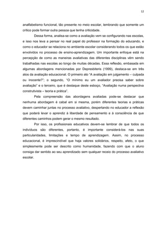 12

analfabetismo funcional, tão presente no meio escolar, lembrando que somente um
crítico pode formar outra pessoa que tenha criticidade.
Dessa forma, analisa-se como a avaliação vem se configurando nas escolas,
e isso nos leva a pensar no real papel do professor na formação do educando, e
como o educador se relaciona no ambiente escolar considerando todos os que estão
envolvidos no processo de ensino-aprendizagem. Um importante enfoque está na
percepção de como as maneiras avaliativas das diferentes disciplinas vêm sendo
trabalhadas nas escolas ao longo de muitas décadas. Essa reflexão, embasada em
algumas abordagens mencionadas por Depresbiteris (1999), destaca-se em três
atos da avaliação educacional. O primeiro ato “A avaliação em julgamento – culpada
ou inocente?”; o segundo, “O mínimo eu um avaliador precisa saber sobre
avaliação” e o terceiro, que é destaque deste esboço, “Avaliação numa perspectiva
construtivista – teoria e prática”.
Pela compreensão das abordagens avaliadas pode-se destacar que
nenhuma abordagem é cabal em si mesma, porém diferentes teorias e práticas
devem caminhar juntas no processo avaliativo, despertando no educador a reflexão
que poderá levar o aprendiz à liberdade de pensamento e à consciência de que
diferentes caminhos podem gerar o mesmo resultado.
Por isso, os profissionais educativos devem-se lembrar de que todos os
indivíduos

são

diferentes,

portanto,

é

importante

considerá-los

nas

suas

particularidades, limitações e tempo de aprendizagem. Assim, no processo
educacional, é imprescindível que haja valores solidários, respeito, afeto, o que
simplesmente pode ser descrito como humanidade, fazendo com que o aluno
consiga dar sentido ao seu aprendizado sem qualquer receio do processo avaliativo
escolar.

 