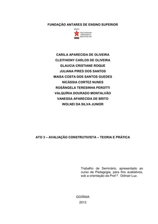 2

FUNDAÇÃO ANTARES DE ENSINO SUPERIOR

CARILA APARECIDA DE OLIVEIRA
CLEITHIONY CARLOS DE OLIVEIRA
GLAUCIA CRISTIANE ROQUE
JULIANA PIRES DOS SANTOS
MAISA COSTA DOS SANTOS GUEDES
NICÁSSIA CORTEZ NUNES
ROSÂNGELA TERESINHA PEROTTI
VALQUÍRIA DOURADO MONTALVÃO
VANESSA APARECIDA DE BRITO
WOLNEI DA SILVA JUNIOR

ATO 3 – AVALIAÇÃO CONSTRUTIVISTA – TEORIA E PRÁTICA

Trabalho de Seminário, apresentado ao
curso de Pedagogia, para fins avaliativos,
sob a orientação da Prof.ª: Odinair Luz.

GOIÂNIA
2013

 