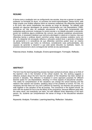 3

RESUMO
A forma como a avaliação vem se configurando nas escolas, leva-nos a pensar no papel do
professor na formação do aluno, no processo de ensino-aprendizagem. Dessa forma, este
artigo propõe uma análise reflexiva sobre as maneiras avaliativas nas diferentes disciplinas
e de como vêm sendo trabalhadas nas escolas ao longo de décadas. Tal reflexão está
pautada em algumas abordagens de autores mencionados por Léa Depresbiteris (1999),
focando-se em três atos da avaliação educacional. A busca pela compreensão das
avaliações pode promover mudanças no ensino escolar e na relação educador e educando,
pondo em evidência alguns problemas tão comuns nas práticas avaliativas educacionais.
Para tanto, é necessário destacar que nenhuma abordagem é cabal em si mesma, mas que
diferentes teorias e práticas devem caminhar juntas nesse processo avaliativo como um
todo. Ao despertar tal concepção reflexiva o educador poderá levar o aprendiz à liberdade
de pensamento e à consciência de que diferentes caminhos podem levar ao mesmo
resultado, lembrando que todos os indivíduos, considerando suas particularidades, são
capazes de aprender e discernir o que está sendo discutido na realidade. Assim, no
processo educacional o aluno conseguirá dar sentido ao seu aprendizado.

Palavras-chave: Análise. Avaliação. Ensino-aprendizagem. Formação. Reflexão.

ABSTRACT
The form how the learning-teaching process has been worked at schools, takes us to think of
the teacher’s role in the formation of the critical student. So, this working suggests a
reflective analysis about the form how the valuation of the disciplines has been worked at
schools in decades. This reflection is focalized in some approach purposes for different
theories spoke for Léa Depresbiteris, directing it in three aspects of educational valuation.
This seeks for comprehension of the valuations can change the school learning and the
relations inter teacher and student, speaking about of the problems at school. For this, it’s
necessary tell that there isn’t any form sufficient for teaching, but theories and practice can
walk together in the valuation of the all process. The conscience in the student should be
work with the student for live to be the liberty of the conscience, because different away take
the same result, and everybody can learn, but with different times depending of the each
person; So, students can comprehension the sense of things in the educational valuation
process.

Keywords: Analysis. Formation. Learning-teaching. Reflection. Valuation.

 