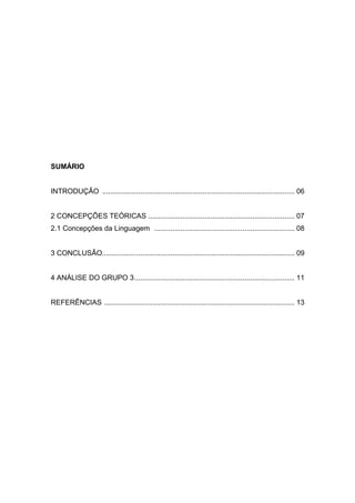 4

SUMÁRIO

INTRODUÇÃO ................................................................................................ 06

2 CONCEPÇÕES TEÓRICAS ......................................................................... 07
2.1 Concepções da Linguagem ...................................................................... 08

3 CONCLUSÃO................. ............................................................................... 09

4 ANÁLISE DO GRUPO 3 ................................................................................ 11

REFERÊNCIAS ............................................................................................... 13

 