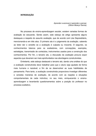 6

INTRODUÇÃO

Aprender a escrever é aprender a pensar.
(Othon Moacyr Garcia).

No processo de ensino-aprendizagem escolar, existem variadas formas de
avaliação do educando. Sendo assim, este esboço de artigo apresenta alguns
destaques a respeito do assunto avaliação, que de acordo com Léa Depresbiteris,
mencionando-a em três atos. O primeiro ato é o julgamento da avaliação, cabendo
ao leitor dar o veredito se a avaliação é culpada ou inocente. O segundo, os
conhecimentos

básicos

para

os

avaliadores,

com

concepções,

exemplos,

estratégias, transmissão de conteúdos, instrumentos usados para a construção dos
conhecimentos. Por fim, o terceiro ato, a discussão da avaliação procura expor
aspectos que deveriam ser mais aprofundados nas abordagens construtivistas.
Entretanto, este esboço destacará o terceiro ato, dando uma análise do que
a avaliação construtivista deve trabalhar para que o aluno seja ajudado de forma
mais humana e razoável, a fim de se desenvolver as suas habilidades de
pensamento. Para tanto, a avaliação construtivista proporciona investigar diferentes
e variadas maneiras de avaliação, de acordo com as reações e situações
comportamentais de cada indivíduo, no seu meio, enriquecendo o ensinoaprendizagem e levantando questionamentos sobre a posição do professor no
processo avaliativo.

 