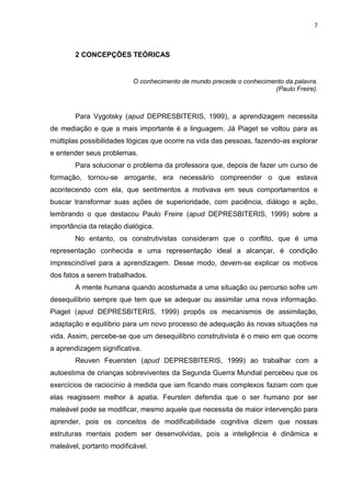 7

2 CONCEPÇÕES TEÓRICAS

O conhecimento de mundo precede o conhecimento da palavra.
(Paulo Freire).

Para Vygotsky (apud DEPRESBITERIS, 1999), a aprendizagem necessita
de mediação e que a mais importante é a linguagem. Já Piaget se voltou para as
múltiplas possibilidades lógicas que ocorre na vida das pessoas, fazendo-as explorar
e entender seus problemas.
Para solucionar o problema da professora que, depois de fazer um curso de
formação, tornou-se arrogante, era necessário compreender o que estava
acontecendo com ela, que sentimentos a motivava em seus comportamentos e
buscar transformar suas ações de superioridade, com paciência, diálogo e ação,
lembrando o que destacou Paulo Freire (apud DEPRESBITERIS, 1999) sobre a
importância da relação dialógica.
No entanto, os construtivistas consideram que o conflito, que é uma
representação conhecida e uma representação ideal a alcançar, é condição
imprescindível para a aprendizagem. Desse modo, devem-se explicar os motivos
dos fatos a serem trabalhados.
A mente humana quando acostumada a uma situação ou percurso sofre um
desequilíbrio sempre que tem que se adequar ou assimilar uma nova informação.
Piaget (apud DEPRESBITERIS, 1999) propôs os mecanismos de assimilação,
adaptação e equilíbrio para um novo processo de adequação às novas situações na
vida. Assim, percebe-se que um desequilíbrio construtivista é o meio em que ocorre
a aprendizagem significativa.
Reuven Feuersten (apud DEPRESBITERIS, 1999) ao trabalhar com a
autoestima de crianças sobreviventes da Segunda Guerra Mundial percebeu que os
exercícios de raciocínio à medida que iam ficando mais complexos faziam com que
elas reagissem melhor à apatia. Feursten defendia que o ser humano por ser
maleável pode se modificar, mesmo aquele que necessita de maior intervenção para
aprender, pois os conceitos de modificabilidade cognitiva dizem que nossas
estruturas mentais podem ser desenvolvidas, pois a inteligência é dinâmica e
maleável, portanto modificável.

 