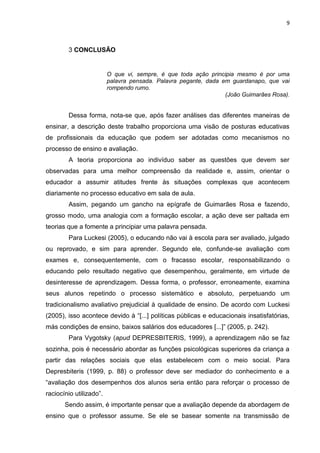 9

3 CONCLUSÃO

O que vi, sempre, é que toda ação principia mesmo é por uma
palavra pensada. Palavra pegante, dada em guardanapo, que vai
rompendo rumo.
(João Guimarães Rosa).

Dessa forma, nota-se que, após fazer análises das diferentes maneiras de
ensinar, a descrição deste trabalho proporciona uma visão de posturas educativas
de profissionais da educação que podem ser adotadas como mecanismos no
processo de ensino e avaliação.
A teoria proporciona ao indivíduo saber as questões que devem ser
observadas para uma melhor compreensão da realidade e, assim, orientar o
educador a assumir atitudes frente às situações complexas que acontecem
diariamente no processo educativo em sala de aula.
Assim, pegando um gancho na epígrafe de Guimarães Rosa e fazendo,
grosso modo, uma analogia com a formação escolar, a ação deve ser paltada em
teorias que a fomente a principiar uma palavra pensada.
Para Luckesi (2005), o educando não vai à escola para ser avaliado, julgado
ou reprovado, e sim para aprender. Segundo ele, confunde-se avaliação com
exames e, consequentemente, com o fracasso escolar, responsabilizando o
educando pelo resultado negativo que desempenhou, geralmente, em virtude de
desinteresse de aprendizagem. Dessa forma, o professor, erroneamente, examina
seus alunos repetindo o processo sistemático e absoluto, perpetuando um
tradicionalismo avaliativo prejudicial à qualidade de ensino. De acordo com Luckesi
(2005), isso acontece devido à “[...] políticas públicas e educacionais insatisfatórias,
más condições de ensino, baixos salários dos educadores [...]” (2005, p. 242).
Para Vygotsky (apud DEPRESBITERIS, 1999), a aprendizagem não se faz
sozinha, pois é necessário abordar as funções psicológicas superiores da criança a
partir das relações sociais que elas estabelecem com o meio social. Para
Depresbiteris (1999, p. 88) o professor deve ser mediador do conhecimento e a
“avaliação dos desempenhos dos alunos seria então para reforçar o processo de
raciocínio utilizado”.
Sendo assim, é importante pensar que a avaliação depende da abordagem de
ensino que o professor assume. Se ele se basear somente na transmissão de

 