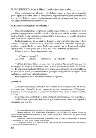 268
ERES FERNÁNDEZ e KANASHIRO — Consideraciones sobre pruebas...
Como comentamos más adelante, el 65% de las preguntas se refería a la comprensión
global o parcial del texto, un 9% al conocimiento lingüístico entre algunos elementos del
texto, un 10% de las preguntas evaluaba el conocimiento de reglas gramaticales y los otros
16% se relacionaban al conocimiento léxico.
c.1. La comprensión global o parcial del texto
Para detectar el grado de comprensión global o parcial del texto los candidatos tuvieron
que contestar preguntas sobre la idea central, la relación entre las informaciones presentes
en el(los) texto(s)12
, la organización argumentativa o, incluso, se les solicitó un análisis
sobre determinado fragmento textual.
En las instrucciones de los reactivos discursivos aparecieron los siguientes verbos:
indique, identifique, retire del texto, mencione, transcriba, determine, especifique,
justifique, explique. En las preguntas de elección múltiple y en las de adición figuraban:
según el texto, el texto afirma que, el texto dice sobre, entre otras instrucciones.
En este grupo, verificamos preguntas como:
51) ¿Cómo era el abogado?13
A) Liberal B)Cruel C) Generoso D) Trabajador E)Avaro
Y el texto propuesto decía: Un señor muy rico tenía una hija que estaba casada con
un abogado. El abogado era bastante avaro, y no le gustaba sacar dinero del bolsillo.
[…] En este caso, el candidato solo tenía que localizar una información explícita en el texto,
lo cual equivale a decir que no era necesario que supiera el significado de ninguna de las
palabras que se ofrecían en las alternativas.
Otra pregunta de nivel bastante diferente es la siguiente:
Questão 814
Estos mandamientos se resumen en dos:15
amarás las estadísticas como a ti mismo,
no pronunciarás el nombre de los comentarios en vano, no cometerás CSS impuros,
honrarás a tu servidor gratuito y santificarás las fiestas (esto último es imprescindible).
(l.22-24)
Esse fragmento permite observar que o autor estabelece um diálogo com outros textos.
A) Identifique o provável texto-fonte ao qual recorre o autor e o recurso lingüístico
empregado para esse fim.
12
Algunas pruebas incluían solo un texto, mientras que otras proponían dos o más.
13
Extraído del corpus de la investigación de Kanashiro (2007, p. 148). En la versión original las
alternativas estaban dispuestas una abajo de otra. En este ejemplo y en las preguntas 4 y 49 preferimos
disponerlas lado a lado.
14
Extraído del corpus de la investigación de Kanashiro (2007, p. 104). En esta pregunta se reescribe
el párrafo final del texto II que figuraba en la prueba.
15
El fragmento termina de la siguiente forma: “No son dos, son más mandamientos, pero da igual
ya que lo que cuenta es la intención”.
 